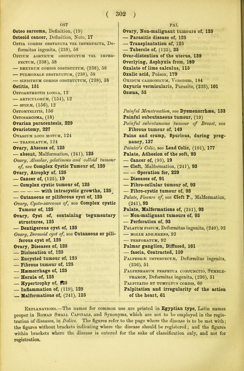 OST Osteo sarcoma, Definition, (19) Osteoid cancer, Definition, Note, 17 Ostia cordis obstructa vel imperfecta, De- formitas ingenita, (238), 58 Ostium aorticum obstructum yee imper- fectum, (238), 58 — dextrum cordis obstructum, (238), 58 PULMONALE OBSTRUCTUM, (238), 58 SINISTRUM CORDIS OBSTRUCTUM, (238), 58 Ostitis, 151 OSTOARTHRITIS LONGA, 12 ARTICULORUM, (154), 12 — SPIN-®, (156), 12 0 STOM YELITIS, 150 OSTOSARCOMA, (18) Ovarian paracentesis, 229 Ovariotomy, 227 Ovarium loco motum, 124 TRANSLATUM, 124 Ovary, Abscess of, 125 — absent, Malformation, (241), 125 Ovary, Alveolar, gelatinous and colloid tumour of, see Complex Cystic Tumour of, 125 Ovary, Atrophy of, 125 — Cancer of, (125), 19 — Complex cystic tumour of, 125 with intracystic growths, 125j — Cutaneous or piliferous cyst of, 125 Ovary, Cysto-sarcoma of, see Complex cystic Tumour of, 125 Ovary, Cyst of, containing tegumentary structures, 125 — Dentigerous cyst of, 125 Ovary, Dermoid cyst of, see Cutaneous or pili- ferous cyst of, 125 Ovary, Diseases of, 125 — Dislocation of, 125 — Encysted tumour of, 125 — Fibrous tumour of, 125 — Haemorrhage of, 125 — Hernia of, 125 — Hypertrophy of, 155 — Inflammation of, (119), 125 Malformations of, (241), 125 PAL Ovary, Non-malignant tumours of, 125 — Parasitic disease of, 125 — Transplantation of, 125 — Tubercle of, (125), 25 Over-distention of the uterus, 139 Overlying, Asphyxia from, 189 Oxalate of lime calculus, 115 Oxalic acid, Poison, 179 Oxidum carbonicum, Venenum, 184 Oxyuris vermicularis, Parasite, (233), 101 Ozoena, 55 Painful Menstruation, see Dysmenorrhcea, 133 Painful subcutaneous tumour, (19) Painful subcutaneous tumour of Breast, see Fibrous tumour of, 149 Pains and cramp, Spurious, during preg- nancy, 137 Painter’s Colic, see Lead Colic, (101), 177 Palate, Adhesion of the soft, 93 — Cancer of, (93), 19 — Cleft, Malformation, (241), 93 Operation for, 229 — Diseases of, 91 — Fibro-cellular tumour of, 93 — Fibro-cystic tumour of, 93 Palate, Fissure of, see Cleft P., Malformation, (241), 93 Palate, Malformations of, (241), 93 — Non-malignant tumours of, 93 — Perforation of, 93 Palatum fissum, Deformitas ingenita, (240), 92 MOLLE ADHJERENS, 92 PERFORATUM, 92 Palmar ganglion, Diffused, 161 — fascia, Contracted, 159 Palpebrje imperfect.®, Deformitas ingenita, (236), 51 Palpebrarum perpetua conjunctio, Symble- pharon, Deformitas ingenita, (236), 51 Palpitatio et tumultus cordis, 60 Palpitation and irregularity of the action of the heart, 61 Explanations.—The names for common use are printed in Egyptian type, Latin names proper in Koman Small Capitals, and Synonyms, which are not to he employed in the regis- tration of diseases, in Italics. The figures refer to the page where the disease is to be met with; the figures without brackets indicating where the disease should be registered; and the figures within brackets where the disease is entered for the sake of classification only, and not for