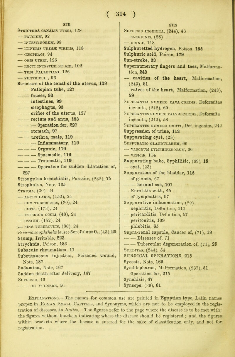 STR Strictura canalis uteri, 128 — FAUCIUM, 92 — INTESTINORUM, 98 — ITINERIS URIN-E YIRIXIS, 118 •— (ESOPHAGI, 94 •— ORIS UTERI, 126 — RECTI INTESTINI ET ANI, 102 — tubi Eallopiani, 126 — VENTRICULI, 96 Stricture of the canal of the uterus, 129 Fallopian tube, 127 fauces, 93 intestines, 99 oesophagus, 95 orifice of the uterus, 127 —. — rectum and anus, 103 Operation for, 227 — — stomach, 97 urethra, male, 119 Inflammatory, 119 Organic, 119 Spasmodic, 119 Traumatic, 119 Operation for sudden dilatation of, 227 Strongylus bronchialis, Parasite, (232), 75 Strophulus, Note, 165 Struma, (30), 24 — articularis, (152), 24 CUM TUBERCULIS, (30), 24 — cutis, (173), 24 INTERIOR OCUTJ, (48), 24 — ossium, (152), 24 — SINE TUBERCULIS, (30), 24 Strumous ophthalmia, see Scrofulous 0., (43), 25 Stump, Irritable, 223 Strychnia, Poison, 183 Subacute rheumatism, 11 Subcutaneous injection, Poisoned wound, Note, 187 Sudamina, Note, 167 Sudden death after delivery, 147 Suffusio, 46 SYN Suffusio ingenita, (244), 46 — SANGUINIS, (28) — URINA3, 118 Sulphuretted hydrogen, Poison, 185 Sulphuric acid, Poison, 179 Sun-stroke, 33 Supernumerary fingers and toes, Malforma- tion, 243 — cavities of the heart, Malformation, (243), 61 — valves of the heart, Malformation, (243), 59 Superantia numero cava cordis, Deformitas ingenita, (242), 60 Superantes numero yalvje cordis, Deformita ingenita, (242), 58 Superantes numero digiti, Def. ingenita, 242 ! Suppression of urine, 113 | Suppurating cyst, (23) Suppuratio glandularum, 66 — vasorum lymphiferorum, 66 — YESICiE, 114 ! Suppurating bubo, Syphilitic, (69), 15 j — cyst, (23) Suppuration of the bladder, 115 | — of glands, 67 | — — hernial sac, 101 — Keratitis with, 45 — of lymphatics, 67 Suppurative inflammation, (29) — nephritis, Definition, 111 — pericarditis, Definition, 57 — peritonitis, 109 — phlebitis, 65 Supra-renal capsule, Cancer of, (71), 19 Diseases of, 71 — — Tubercular degeneration of, (71), 25 Surditas, (244), 54 SURGICAL OPERATIONS, 215 Sycosis, Note, 169 Symblepharon, Malformation, (237), 51 — Operation for, 215 Synchisis, 47 Syncope, (39), 61 EX VULNERE, 46 Explanations.—The names for common use are printed in Egyptian type, Latin names proper in Roman Small Capitals, and Synonyms, -which are not to be employed in the regis- tration of diseases, in Italics. The figures refer to the page where the disease is to be met with; the figures without brackets indicating where the disease should be registered; and the figures within brackets where the disease is entered for the sake of classification only, and not for