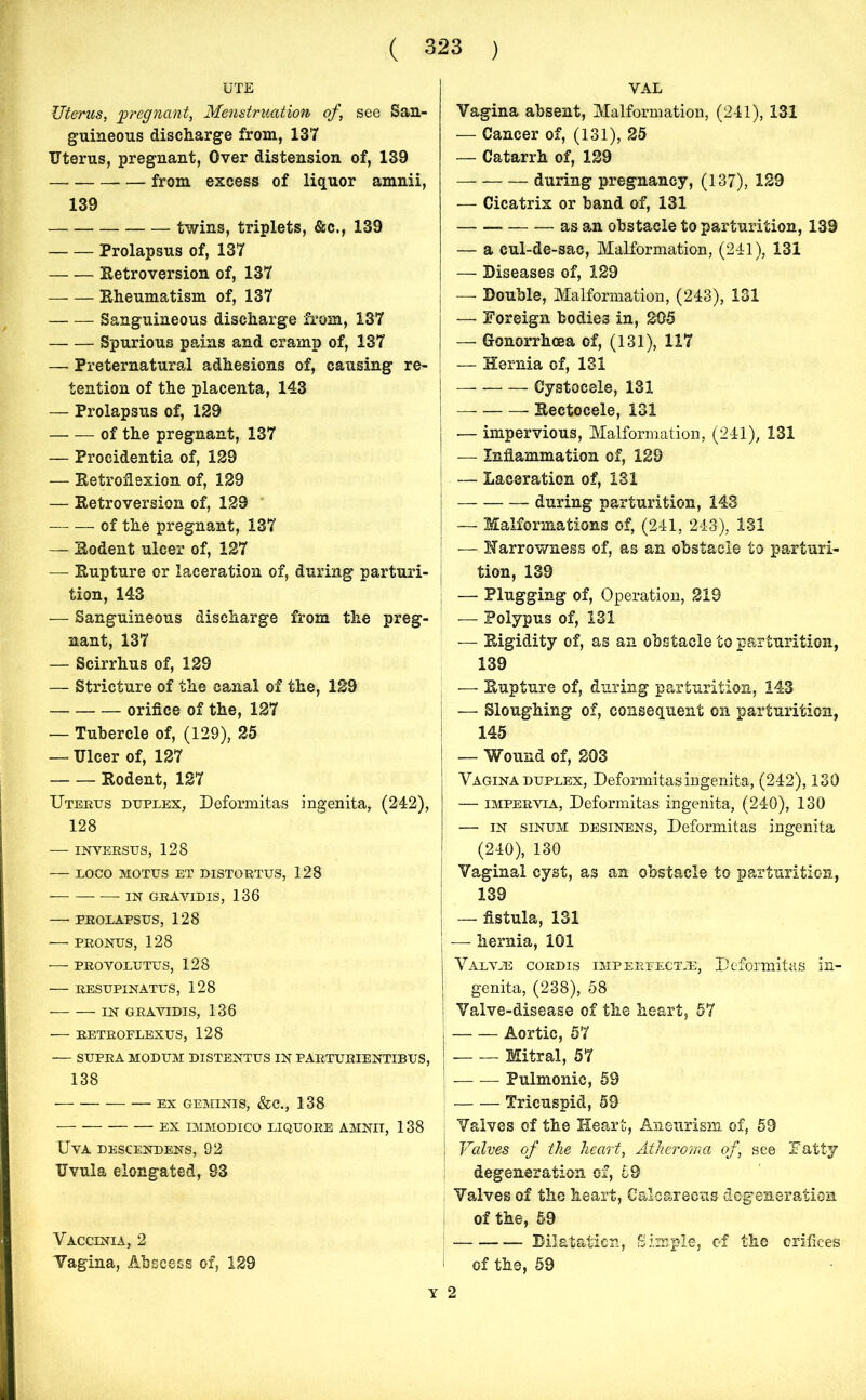 UTE Uterus, 'pregnant, Menstruation of, see San- guineous discharge from, 137 Uterus, pregnant, Over distension of, 139 from excess of liquor amnii, 139 twins, triplets, &c., 139 Prolapsus of, 137 Retroversion of, 137 —- — Rheumatism of, 137 Sanguineous discharge from, 137 Spurious pains and cramp of, 137 — Preternatural adhesions of, causing re- tention of the placenta, 143 — Prolapsus of, 129 — — of the pregnant, 137 — Procidentia of, 129 — Retroflexion of, 129 — Retroversion of, 129 of the pregnant, 137 — Rodent ulcer of, 127 — Rupture or laceration of, during parturi- tion, 143 — Sanguineous discharge from the preg- nant, 137 — Scirrhus of, 129 — Stricture of the canal of the, 129 orifice of the, 127 — Tubercle of, (129), 25 — Ulcer of, 127 Rodent, 127 Uterus duplex, Deformitas ingenita, (242), 128 INVERSUS, 128 — LOCO MOTUS ET DISTORTUS, 128 — IN GRAVIDIS, 136 — PROLAPSUS, 128 PRONUS, 128 PROVOLUTUS, 128 RESUPINATUS, 128 • IN GRAVIDIS, 136 RETROFLEXUS, 128 — SUPRA MODUM DISTENTUS IN PARTURIENTIBUS, 138 EX GEMINIS, &C., 138 EX IMMODICO LIQUORE AMNIT, 138 UVA DESCENDENS, 92 Uvula elongated, 83 Vaccinia, 2 Vagina, Abscess of, 129 YAL Vagina absent, Malformation, (241), 131 — Cancer of, (131), 25 — Catarrh of, 129 during pregnancy, (137), 129 — Cicatrix or band of, 131 — — as an obstacle to parturition, 139 — a cul-de-sac, Malformation, (241), 131 — Diseases of, 129 — Double, Malformation, (243), 131 — Foreign bodies in, 205 — Gonorrhoea of, (131), 117 — Hernia of, 131 — Cystocele, 131 Rectocele, 131 — impervious, Malformation, (241), 131 — Inflammation of, 129 — Laceration of, 131 — during parturition, 143 — Malformations of, (241, 243), 131 -— Narrowness of, as an obstacle to parturi- tion, 139 — Plugging of, Operation, 219 — Polypus of, 131 — Rigidity of, as an obstacle to parturition, 139 — Rupture of, during parturition, 143 j — Sloughing of, consequent on parturition, 145 | — Wound of, 203 Vagina duplex, Deformitas ingenita, (242), 130 — impervia, Deformitas ingenita, (240), 130 — in sinum desinens, Deformitas ingenita (240), 130 Vaginal cyst, as an obstacle to parturition, 139 | — fistula, 131 i — hernia, 101 Valvas cordis imperfectje, Deformitas in- genita, (238), 58 I Valve-disease of the heart, 57 I Aortic, 57 1 Mitral, 57 | Pulmonic, 59 j Tricuspid, 59 Valves of the Heart, Aneurism of, 59 J Valves of the heart, Atheroma of, see Fatty degeneration of, 69 Valves of the heart, Calcareous degeneration. of the, 59 Dilatation, Simple, of the orifices of the, 59 2