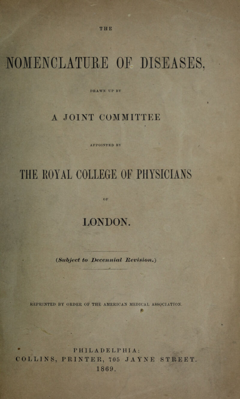 NOMENCLATURE OF DISEASES. DRAWS UP BY A JOINT COMMITTEE APPOINTED BY THE ROYAL COLLEGE OF PHYSICIANS OF LONDON. (Subject to Decennial Revision.) REPRINTED BY ORDER OF THE AMERICAN MEDICAL ASSOCIATION. • PHILADELPHIA: COLLINS, PRINTER, 105 JAYNE STREET. 1869.