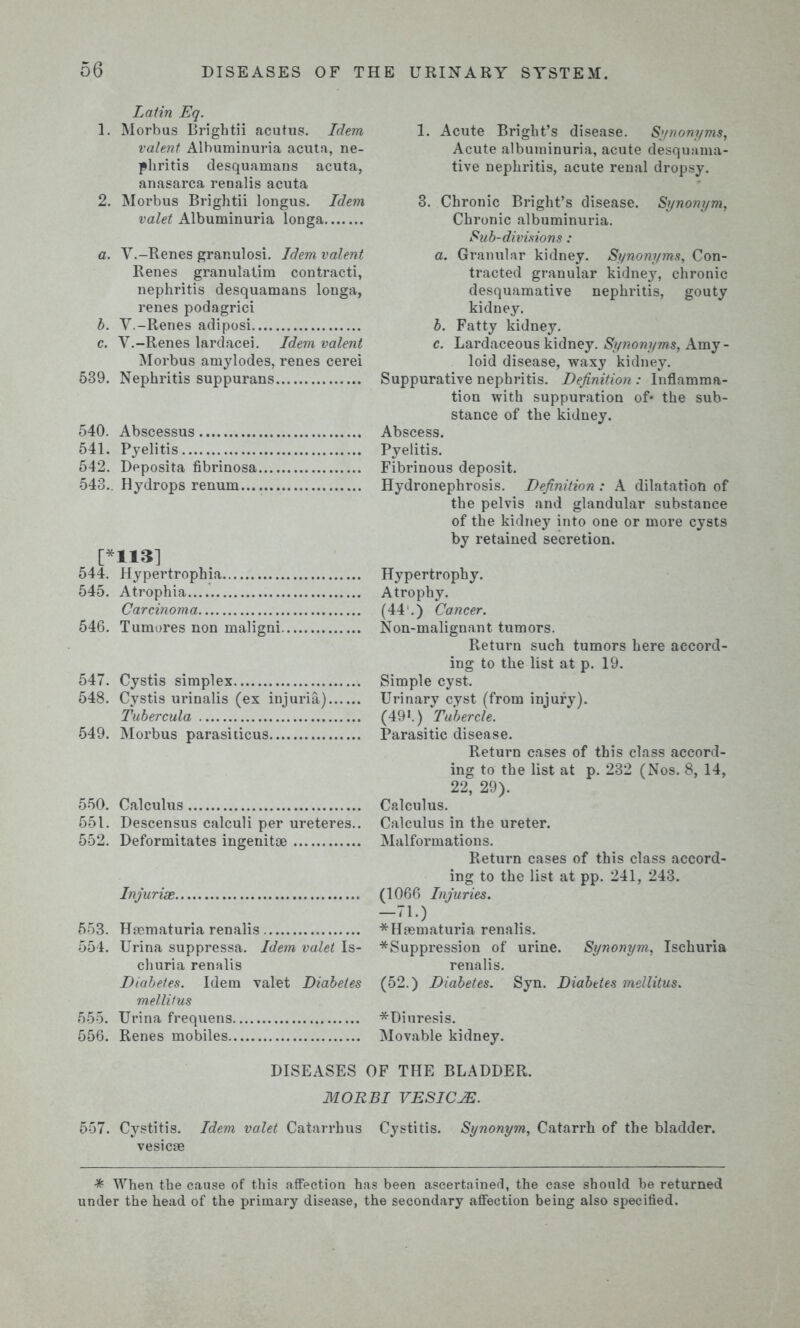 Latin Eq. 1. Morbus Brightii acutus. Idem valent Albuminuria acuta, ne- phritis desquamans acuta, anasarca renalis acuta 2. Morbus Brightii longus. Idem valet Albuminuria longa a. V.-Renes granulosi. Idem valent Renes granulatim contracti, nephritis desquamans longa, renes podagrici b. V.-Renes adiposi c. V.-Renes lardacei. Idem valent Morbus amylodes, renes cerei 539. Nephritis suppurans 540. Abscessus 541. Pyelitis 542. Deposita fibrinosa 543.. Hydrops renum... [*113] 544. Hypertrophia 545. Atrophia Carcinoma 546. Tumores non maligni. 547. Cystis simplex 548. Cystis urinalis (ex injuria) Tubercula 549. Morbus parasiticus 550. Calculus 551. Descensus calculi per ureteres.. 552. Deformitates ingenitoe Injur ise 553. Haematuria renalis 554. Urina suppressa. Idem valet Is- churia renalis Diabetes. Idem valet Diabetes mellifus 555. Urina frequens 556. Renes mobiles 1. Acute Bright’s disease. Synonyms, Acute albuminuria, acute desquama- tive nephritis, acute renal dropsy. 3. Chronic Bright’s disease. Synonym, Chronic albuminuria. Sub-divisions : a. Granular kidney. Synonyms, Con- tracted granular kidney, chronic desquamative nephritis, gouty kidney. b. Fatty kidney. c. Lardaceous kidney. Synonyms, Amy- loid disease, waxy kidney. Suppurative nephritis. Definition : Inflamma- tion with suppuration of* the sub- stance of the kidney. Abscess. Pyelitis. Fibrinous deposit. Hydronephrosis. Definition: A dilatation of the pelvis and glandular substance of the kidney into one or more cysts by retained secretion. Hypertrophy. Atrophy. (44.) Cancer. Non-malignant tumors. Return such tumors here accord- ing to the list at p. 19. Simple cyst. Urinary cyst (from iniury). (49*.) Tubercle. Parasitic disease. Return cases of this class accord- ing to the list at p. 232 (Nos. 8, 14, 22, 29). Calculus. Calculus in the ureter. Malformations. Return cases of this class accord- ing to the list at pp. 241, 243. (1066 Injuries. -71.) * Haematuria renalis. * Suppression of urine. Synonym, Ischuria renalis. (52.) Diabetes. Syn. Diabetes mellitus. *Diuresis. Movable kidney. DISEASES OF THE BLADDER. MORBI VESICLE. 557. Cystitis. Idem valet Catarrhus Cystitis. Synonym, Catarrh of the bladder, vesicae *■ When the cause of this affection has been ascertained, the case should be returned