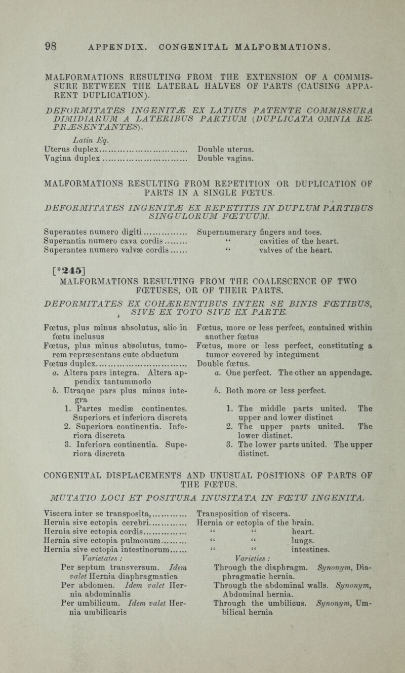 MALFORMATIONS RESULTING FROM THE EXTENSION OF A COMMIS- SURE BETWEEN THE LATERAL HALVES OF PARTS (CAUSING APPA- RENT DUPLICATION). DEFORMITATES IN GEN ITM EX LATIUS PATENTE COMMISSURA DIMIDIARUM A LATERIBUS PART1UM (DUPLICATA OMNIA RE- PRESENT ANTES). Latin Eq. Uterus duplex Double uterus. Vagina duplex Double vagina. MALFORMATIONS RESULTING FROM REPETITION OR DUPLICATION OF PARTS IN A SINGLE FOETUS. DEFORMITATES IN GENITIE EX REPETITIS IN DU PLUM PAR TIB US SING UL OR UM FCE TUUM. Superantes numero digit! Supernumerary fingers and toes. Superantia numero cava cordis “ cavities of the heart. Superantes numero valvae cordis “ valves of the heart. [*245] MALFORMATIONS RESULTING FROM THE COALESCENCE OF TWO FOETUSES, OR OF THEIR PARTS. DEFORMITATES EX COHJERENTIBUS INTER SE BINIS FCETIBUS, J SIVE EX TO TO SIVE EX PARTE. Foetus, plus minus absolutus, alio in foetu inclusus Foetus, plus minus absolutus, tumo- rem repraesentans cute obductum Foetus duplex a. Altera pars integra. Altera ap- pendix tantummodo b. Utraque pars plus minus inte- gra 1. Partes mediae continentes. Superiora et inferiora discreta 2. Superiora continentia. Infe- riora discreta 3. Inferiora continentia. Supe- riora discreta Foetus, more or less perfect, contained within another foetus Foetus, more or less perfect, constituting a tumor covered by integument Double foetus. a. One perfect. The other an appendage. b. Both more or less perfect. 1. The middle parts united. The upper and lower distinct 2. The upper parts united. The lower distinct. 3. The lower parts united. The upper distinct. CONGENITAL DISPLACEMENTS AND UNUSUAL POSITIONS OF PARTS OF THE FCETUS. MUTATIO LOCI ET POSITURA INUSITATA IN FCETU INGENITA. Viscera inter se transposita, Hernia sive ectopia cerebri Hernia sive ectopia cordis Hernia sive ectopia pulmonum Hernia sive ectopia intestinorum Varietates : Per septum transversum. Idem valet Hernia diaphragmatica Per abdomen. Idem valet Her- nia abdominalis Per umbilicum. Idem valet Her- nia umbilicaris Transposition of viscera. Hernia or ectopia of the brain. “ “ heart. “ “ lungs. “ “ intestines. Varieties: Through the diaphragm. Synonym, Dia- phragmatic hernia. Through the abdominal walls. Synonym, Abdominal hernia. Through the umbilicus. Synonym, Um- bilical hernia