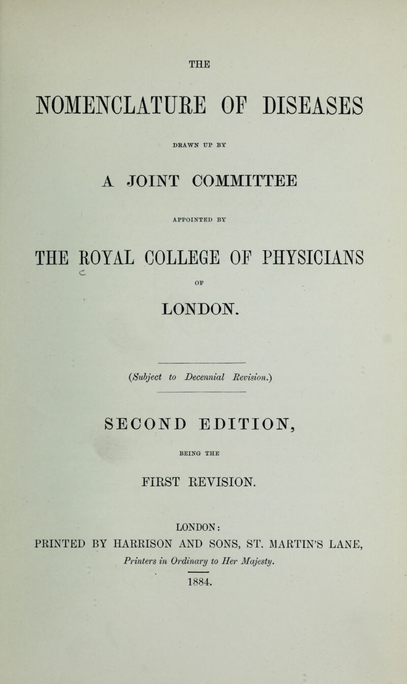 THE NOMENCLATURE OF DISEASES DRAWN TTP BY A JOINT COMMITTEE APPOINTED BY THE ROYAL COLLEGE OF PHYSICIANS C OF LONDON. (Subject to Decennial Revision.) SECOND EDITION, BEING THE FIRST REVISION. LONDON: PRINTED BY HARRISON AND SONS, ST. MARTIN’S LANE, Printers in Ordinary to Her Majesty. 1884.