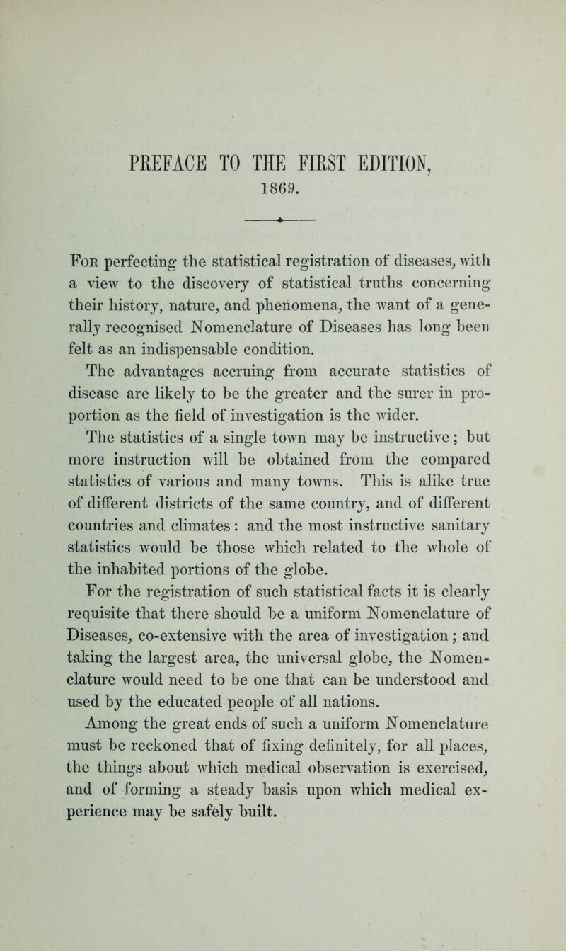 PREFACE TO THE FIRST EDITION, 1869. For perfecting the statistical registration of diseases, with a view to the discovery of statistical truths concerning their history, nature, and phenomena, the want of a gene- rally recognised Nomenclature of Diseases has long been felt as an indispensable condition. The advantages accruing from accurate statistics of disease are likely to he the greater and the surer in pro- portion as the field of investigation is the wider. The statistics of a single town may he instructive; but more instruction will he obtained from the compared statistics of various and many towns. This is alike true of different districts of the same country, and of different countries and climates : and the most instructive sanitary statistics would be those which related to the whole of the inhabited portions of the globe. For the registration of such statistical facts it is clearly requisite that there should be a uniform Nomenclature of Diseases, co-extensive with the area of investigation; and taking the largest area, the universal globe, the Nomen- clature wrould need to be one that can be understood and used by the educated people of all nations. Among the great ends of such a uniform Nomenclature must he reckoned that of fixing definitely, for all places, the things about which medical observation is exercised, and of forming a steady basis upon which medical ex- perience may he safely built.