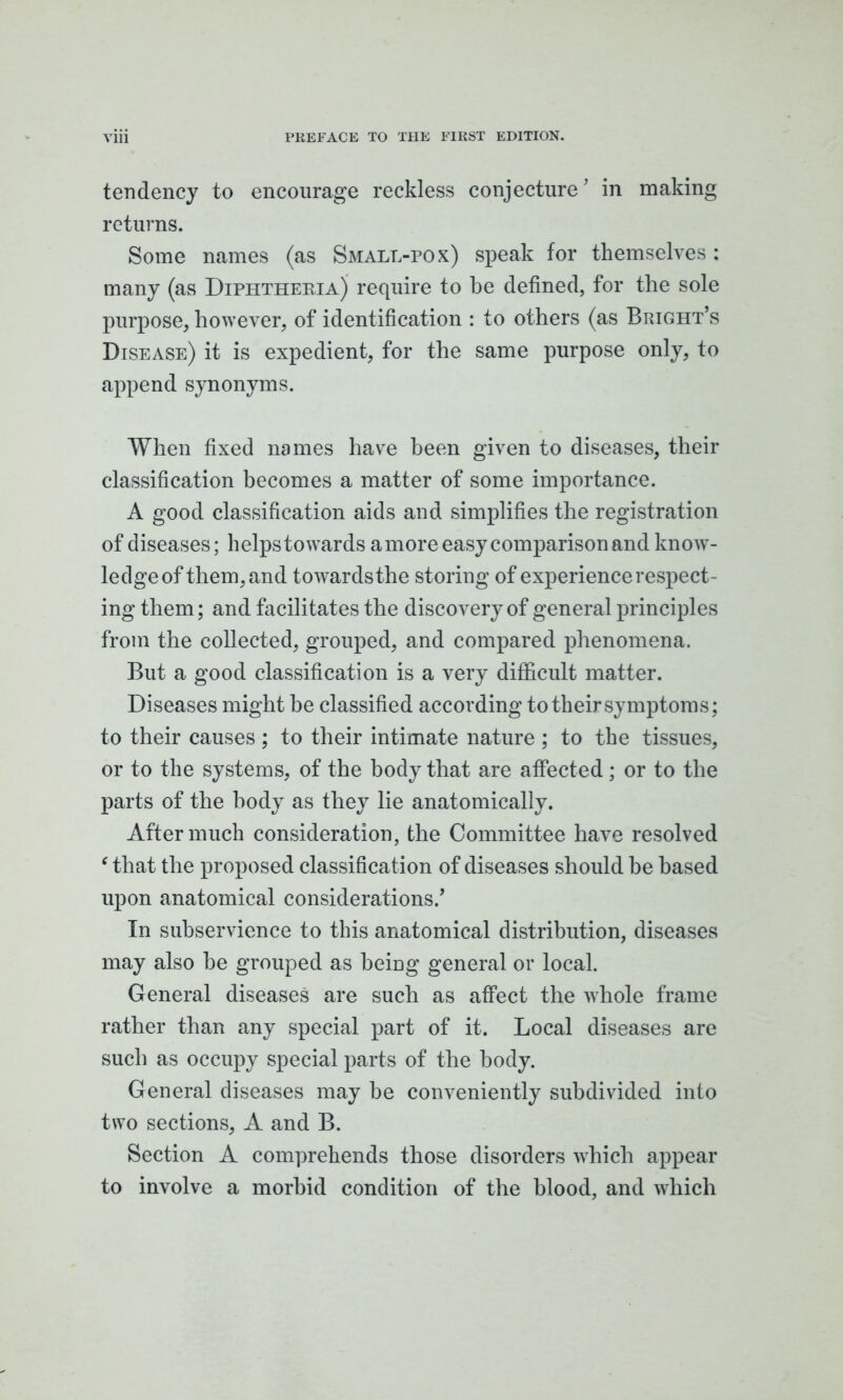 tendency to encourage reckless conjecture ’ in making returns. Some names (as Small-pox) speak for themselves: many (as Diphtheria) require to be defined, for the sole purpose, however, of identification : to others (as Bright’s Disease) it is expedient, for the same purpose only, to append synonyms. When fixed names have been given to diseases, their classification becomes a matter of some importance. A good classification aids and simplifies the registration of diseases; helpstowards amore easy comparison and know- ledge of them, and towards the storing of experience respect- ing them; and facilitates the discovery of general principles from the collected, grouped, and compared phenomena. But a good classification is a very difficult matter. Diseases might be classified according to tbeir symptoms; to their causes ; to their intimate nature ; to the tissues, or to the systems, of the body that are affected; or to the parts of the body as they lie anatomically. After much consideration, the Committee have resolved ‘ that the proposed classification of diseases should be based upon anatomical considerations.’ In subservience to this anatomical distribution, diseases may also be grouped as being general or local. General diseases are such as affect the whole frame rather than any special part of it. Local diseases are such as occupy special parts of the body. General diseases may be conveniently subdivided into two sections, A and B. Section A comprehends those disorders which appear to involve a morbid condition of the blood, and which