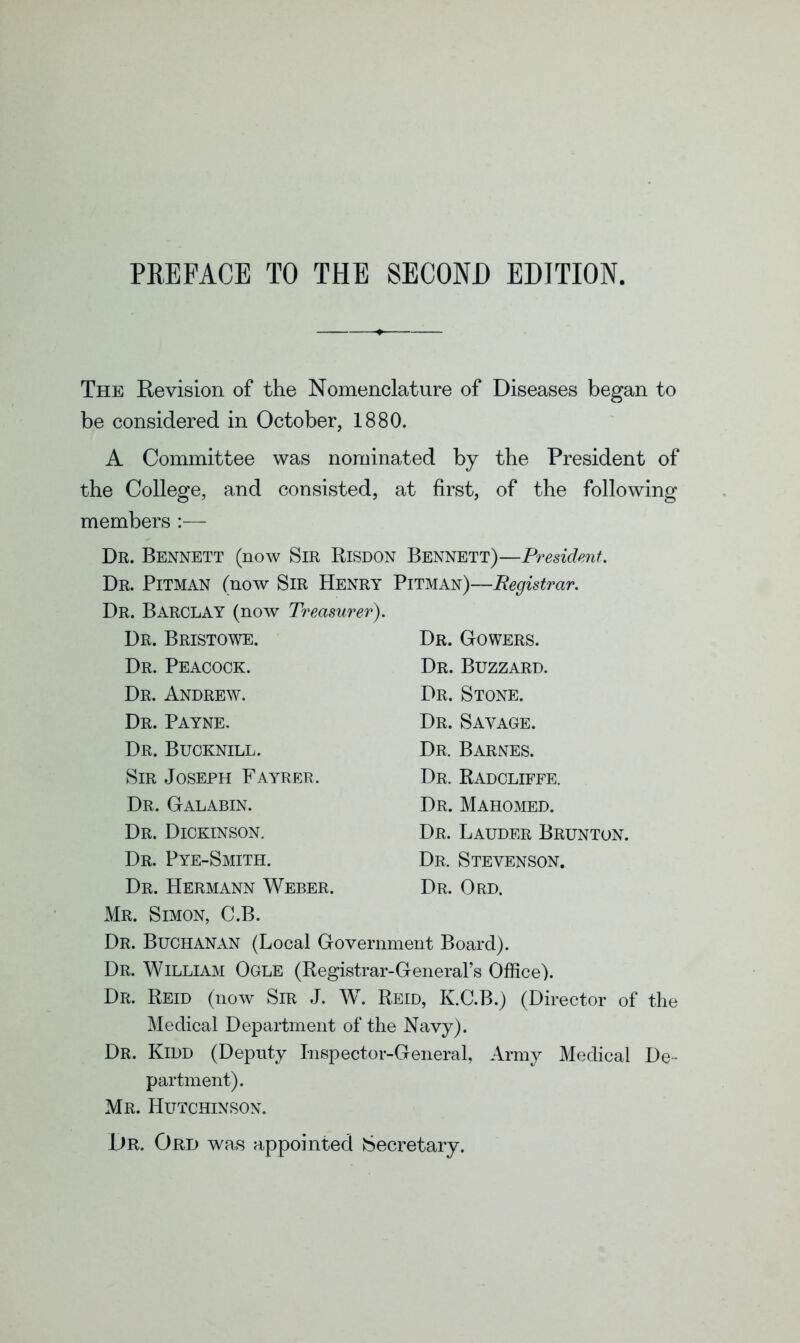 The Revision of the Nomenclature of Diseases began to be considered in October, 1880. A Committee was nominated by the President of the College, and consisted, at first, of the following members :— Dr. Bennett (now Sir Risdon Bennett)—President.. Dr. Pitman (now Sir Henry Pitman)—Registrar. Dr. Barclay (now Treasurer). Dr. Bristowe. Dr. Peacock. Dr. Andrew. Dr. Payne. Dr. Bucknill. Sir Joseph Fayrer, Dr. Galabin. Dr. Dickinson. Dr. Pye-Smith. Dr. Hermann Weber. Mr. Simon, C.B. Dr. Buchanan (Local Government Board). Dr. William Ogle (Registrar-General’s Office). Dr. Reid (now Sir J. W. Reid, K.C.B.) (Director of the Medical Department of the Navy). Dr. Kidd (Deputy Inspector-General, Army Medical De- partment). Mr. Hutchinson. Dr. Ord was appointed Secretary. Dr. Gowers. Dr. Buzzard. Dr. Stone. Dr. Savage. Dr. Barnes. Dr. Radcliffe. Dr. Mahomed. Dr. Lauder Brunton. Dr. Stevenson. Dr. Ord.