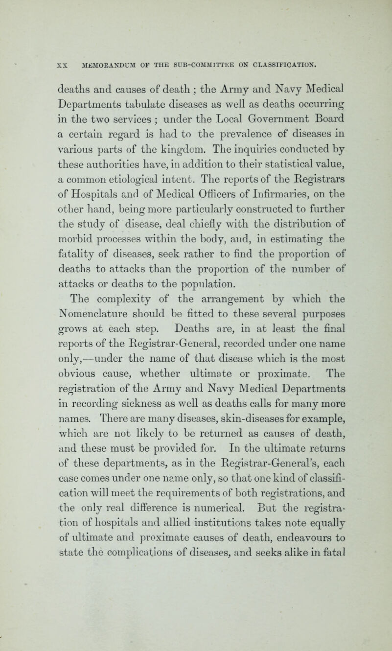 deaths and causes of death; the Army and Navy Medical Departments tabulate diseases as well as deaths occurring in the two services ; under the Local Government Board a certain regard is had to the prevalence of diseases in various parts of the kingdom. The inquiries conducted by these authorities have, in addition to their statistical value, a common etiological intent. The reports of the Registrars of Hospitals and of Medical Officers of Infirmaries, on the other hand, being more particularly constructed to further the study of disease, deal chiefly with the distribution of morbid processes within the body, and, in estimating the fatality of diseases, seek rather to find the proportion of deaths to attacks than the proportion of the number of attacks or deaths to the population. The complexity of the arrangement by which the Nomenclature should be fitted to these several purposes grows at each step. Deaths are, in at least the final reports of the Registrar-General, recorded under one name only,—under the name of that disease which is the most obvious cause, whether ultimate or proximate. The registration of the Army and Navy Medical Departments in recording sickness as well as deaths calls for many more names. There are many diseases, skin-diseases for example, which are not likely to be returned as causes of death, and these must be provided for. In the ultimate returns of these departments, as in the Registrar-Gen eral’s, each •case comes under one name only, so that one kind of classifi- cation will meet the requirements of both registrations, and the only real difference is numerical. But the registra- tion of hospitals and allied institutions takes note equally of ultimate and proximate causes of death, endeavours to state the complications of diseases, and seeks alike in fatal