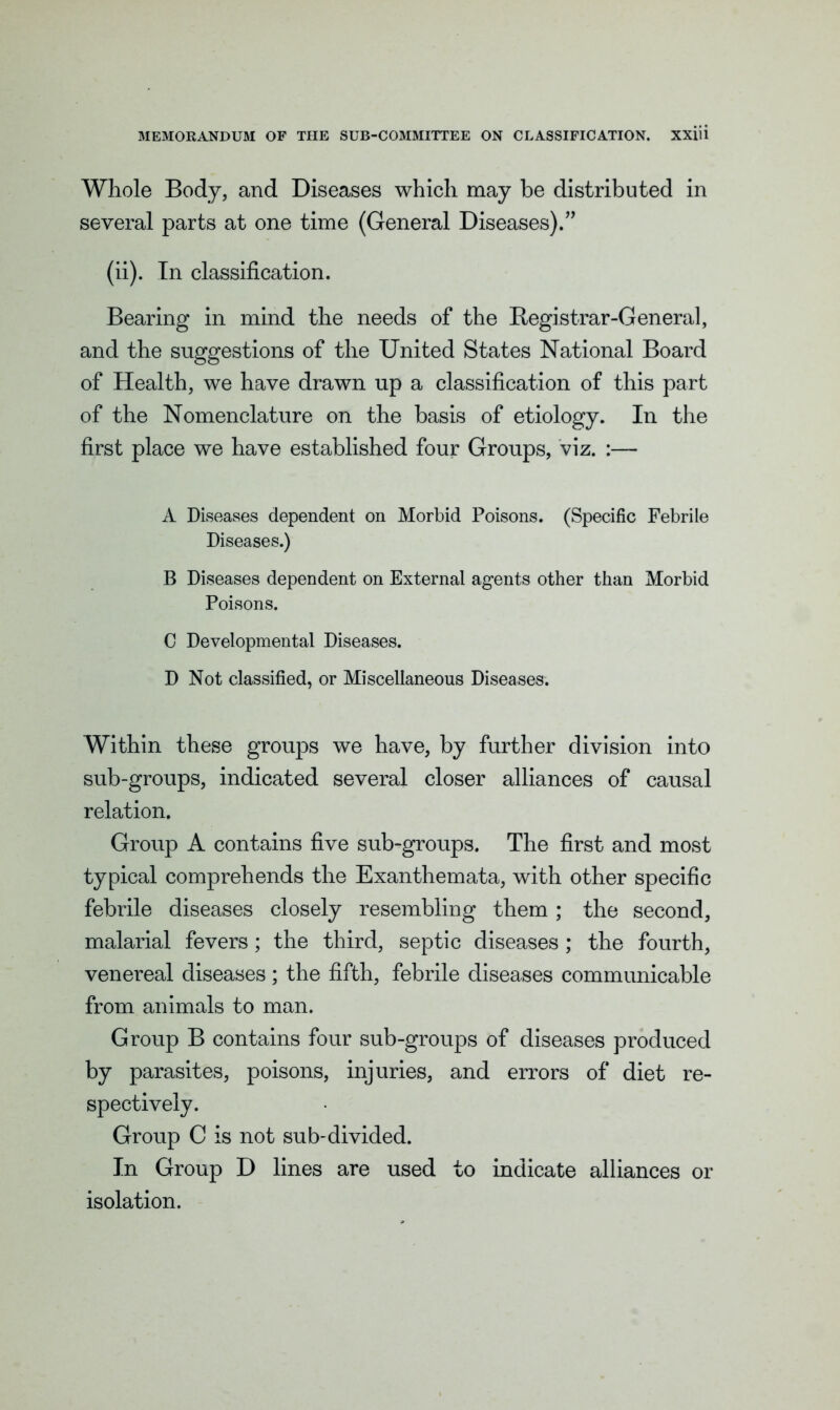 Whole Body, and Diseases which may be distributed in several parts at one time (General Diseases).” (ii). In classification. Bearing in mind the needs of the Registrar-General, and the suggestions of the United States National Board of Health, we have drawn up a classification of this part of the Nomenclature on the basis of etiology. In the first place we have established four Groups, viz. :— A Diseases dependent on Morbid Poisons. (Specific Febrile Diseases.) B Diseases dependent on External agents other than Morbid Poisons. C Developmental Diseases. D Not classified, or Miscellaneous Diseases. Within these groups we have, by further division into sub-groups, indicated several closer alliances of causal relation. Group A contains five sub-groups. The first and most typical comprehends the Exanthemata, with other specific febrile diseases closely resembling them ; the second, malarial fevers; the third, septic diseases; the fourth, venereal diseases; the fifth, febrile diseases communicable from animals to man. Group B contains four sub-groups of diseases produced by parasites, poisons, injuries, and errors of diet re- spectively. Group C is not sub-divided. In Group D lines are used to indicate alliances or isolation.