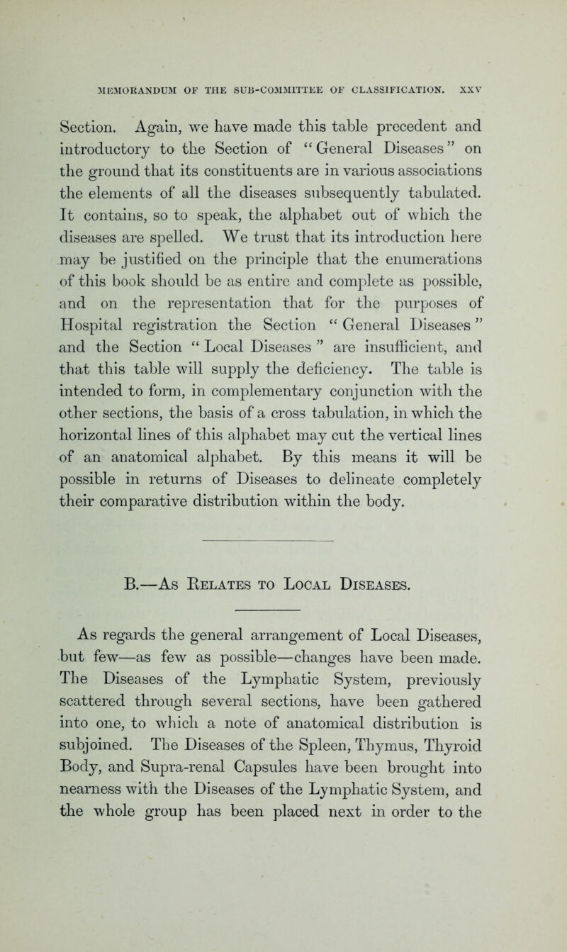 Section. Again, we have made this table precedent and introductory to the Section of “ General Diseases” on the ground that its constituents are in various associations the elements of all the diseases subsequently tabulated. It contains, so to speak, the alphabet out of which the diseases are spelled. We trust that its introduction here may be justified on the principle that the enumerations of this book should be as entire and complete as possible, and on the representation that for the purposes of Hospital registration the Section “ General Diseases ” and the Section “ Local Diseases ” are insufficient, and that this table will supply the deficiency. The table is intended to form, in complementary conjunction with the other sections, the basis of a cross tabulation, in which the horizontal lines of this alphabet may cut the vertical lines of an anatomical alphabet. By this means it will be possible in returns of Diseases to delineate completely their comparative distribution within the body. B.—As Relates to Local Diseases. As regards the general arrangement of Local Diseases, but few—as few as possible—changes have been made. The Diseases of the Lymphatic System, previously scattered through several sections, have been gathered into one, to which a note of anatomical distribution is subjoined. The Diseases of the Spleen, Thymus, Thyroid Body, and Supra-renal Capsules have been brought into nearness with the Diseases of the Lymphatic System, and the whole group has been placed next in order to the