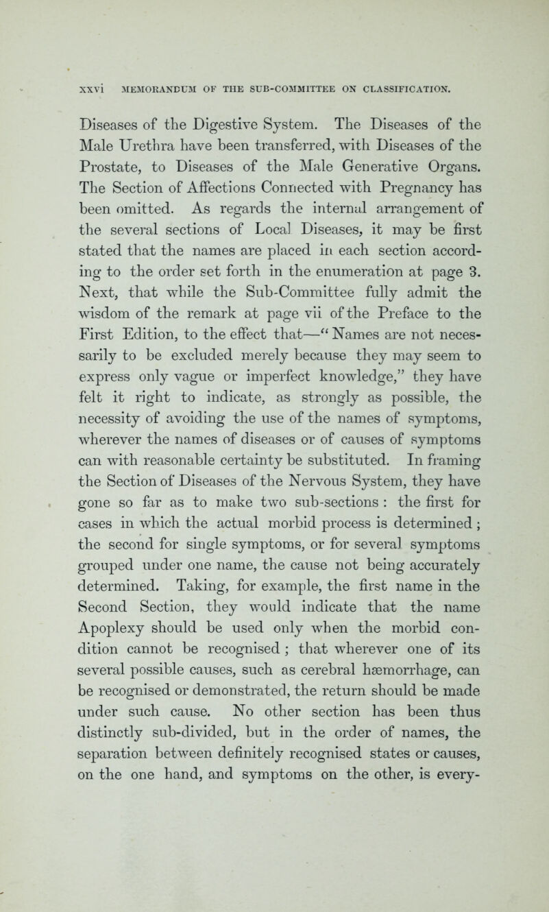 Diseases of the Digestive System. The Diseases of the Male Urethra have been transferred, with Diseases of the Prostate, to Diseases of the Male Generative Organs. The Section of Affections Connected with Pregnancy has been omitted. As regards the internal arrangement of the several sections of Local Diseases, it may be first stated that the names are placed in each section accord- ing to the order set forth in the enumeration at page 3. Next, that while the Sub-Committee fully admit the wisdom of the remark at page vii of the Preface to the First Edition, to the effect that—“ Names are not neces- sarily to be excluded merely because they may seem to express only vague or imperfect knowledge,” they have felt it right to indicate, as strongly as possible, the necessity of avoiding the use of the names of symptoms, wherever the names of diseases or of causes of symptoms can with reasonable certainty be substituted. In framing the Section of Diseases of the Nervous System, they have gone so far as to make two sub-sections : the first for cases in which the actual morbid process is determined ; the second for single symptoms, or for several symptoms grouped under one name, the cause not being accurately determined. Taking, for example, the first name in the Second Section, they would indicate that the name Apoplexy should be used only when the morbid con- dition cannot be recognised ; that wherever one of its several possible causes, such as cerebral haemorrhage, can be recognised or demonstrated, the return should be made under such cause. No other section has been thus distinctly sub-divided, but in the order of names, the separation between definitely recognised states or causes, on the one hand, and symptoms on the other, is every-