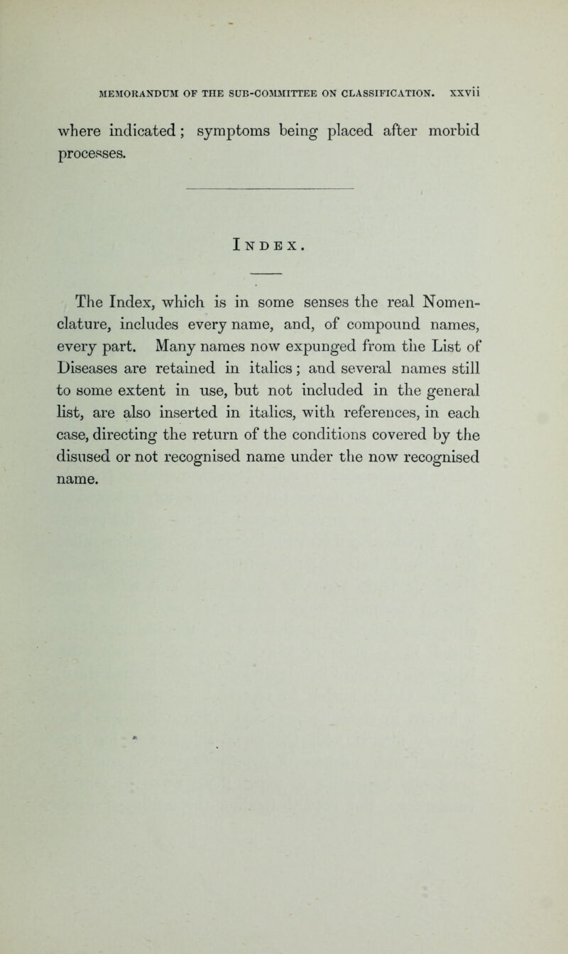 where indicated; symptoms being placed after morbid processes. Index. The Index, which is in some senses the real Nomen- clature, includes every name, and, of compound names, every part. Many names now expunged from the List of Diseases are retained in italics; and several names still to some extent in use, but not included in the general list, are also inserted in italics, with references, in each case, directing the return of the conditions covered by the disused or not recognised name under the now recognised name.