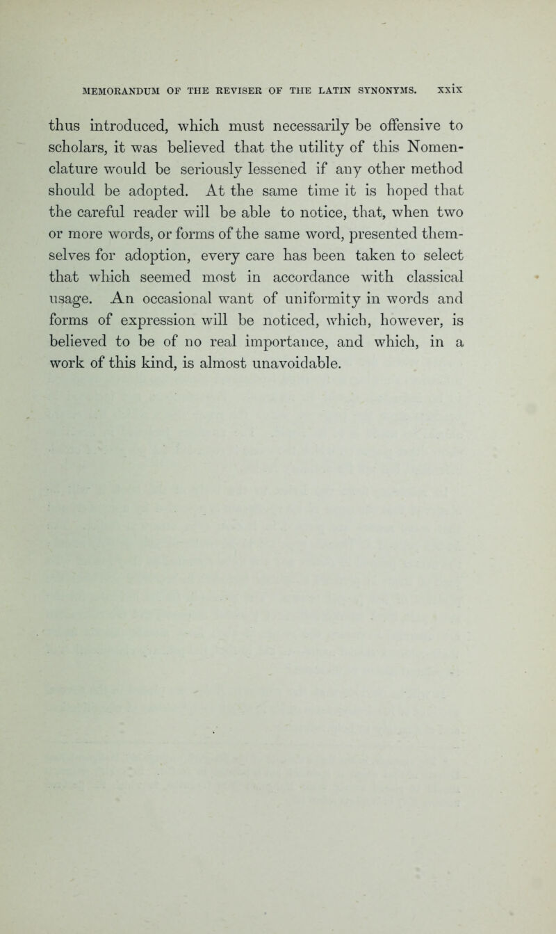 thus introduced, which must necessarily be offensive to scholars, it was believed that the utility of this Nomen- clature would be seriously lessened if any other method should be adopted. At the same time it is hoped that the careful reader will be able to notice, that, when two or more words, or forms of the same word, presented them- selves for adoption, every care has been taken to select that which seemed most in accordance with classical usage. An occasional want of uniformity in words and forms of expression will be noticed, which, however, is believed to be of no real importance, and which, in a work of this kind, is almost unavoidable.