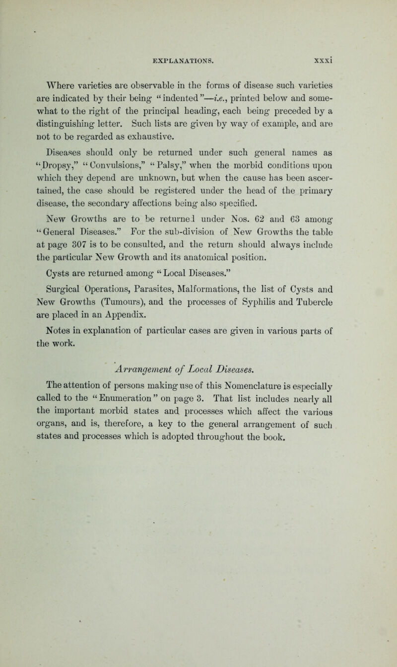 Where varieties are observable in the forms of disease such varieties are indicated by their being’ “indented”—i.e., printed below and some- what to the right of the principal heading, each being preceded by a distinguishing letter. Such lists are given by way of example, and are not to be regarded as exhaustive. Diseases should only be returned under such general names as “Dropsy,” “ Convulsions,” “ Palsy,” when the morbid conditions upon which they depend are unknown, but when the cause has been ascer- tained, the case should be registered under the head of the primary disease, the secondary affections being also specified. New Growths are to be returned under Nos. 62 and 63 among “ General Diseases.” For the sub-division of New Growths the table at page 307 is to be consulted, and the return should always include the particular New Growth and its anatomical position. Cysts are returned among “Local Diseases.” Surgical Operations, Parasites, Malformations, the list of Cysts and New Growths (Tumours), and the processes of Syphilis and Tubercle are placed in an Appendix. Notes in explanation of particular cases are given in various parts of the work. Arrangement of Local Diseases. The attention of persons making use of this Nomenclature is especially called to the “ Enumeration ” on page 3. That list includes nearly all the important morbid states and processes which affect the various organs, and is, therefore, a key to the general arrangement of such states and processes which is adopted throughout the book.