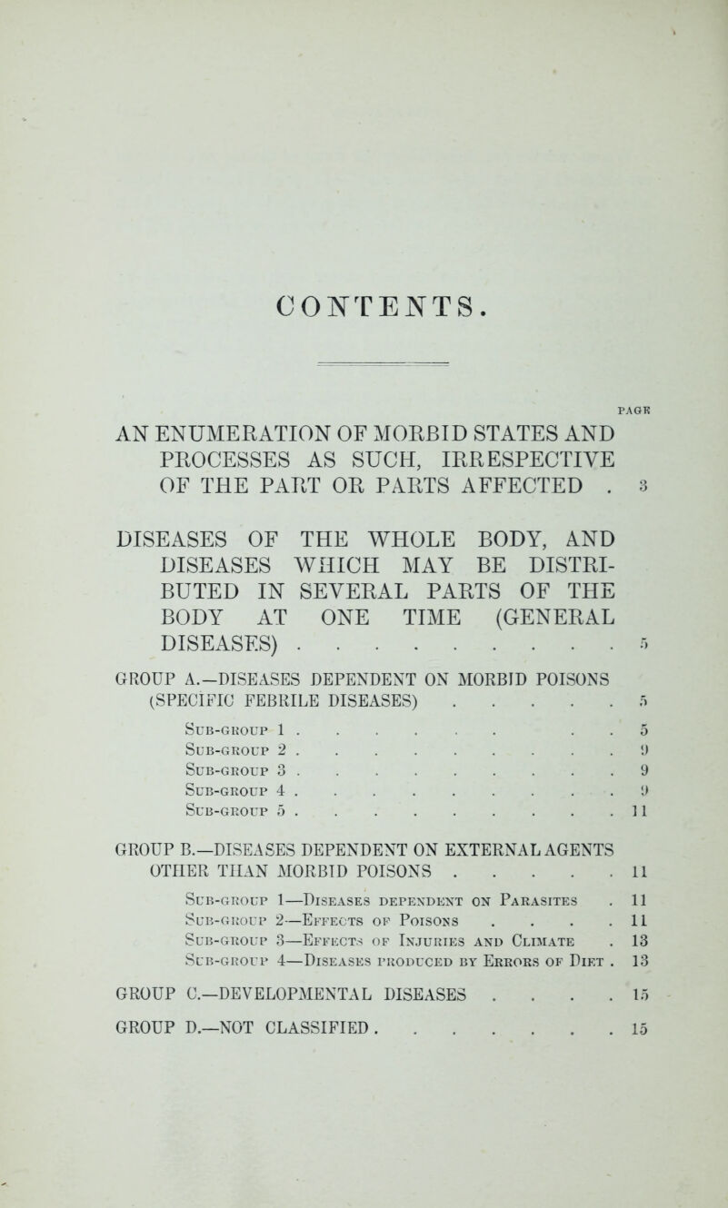 CONTENTS PAGE AN ENUMERATION OF MORBID STATES AND PROCESSES AS SUCH, IRRESPECTIVE OF THE PART OR PARTS AFFECTED . 3 DISEASES OF THE WHOLE BODY, AND DISEASES WHICH MAY BE DISTRI- BUTED IN SEVERAL PARTS OF THE BODY AT ONE TIME (GENERAL DISEASES) r> GROUP A.—DISEASES DEPENDENT ON MORBID POISONS (SPECIFIC FEBRILE DISEASES) 5 Sub-group 1 ..... 5 Sub-group 2 9 Sub-group 3 9 Sub-group 4 . . . . . . . . .9 Sub-group 5 11 GROUP B.—DISEASES DEPENDENT ON EXTERNAL AGENTS OTHER THAN MORBID POISONS 11 Sub-group 1—Diseases dependent on Parasites . 11 Sub-group 2—Effects of Poisons . . . .11 Sub-group 3—Effects of Injuries and Climate . 13 Sub-group 4—Diseases produced by Errors of Diet . 13 GROUP G—DEVELOPMENTAL DISEASES ... 15 GROUP D.—NOT CLASSIFIED 15