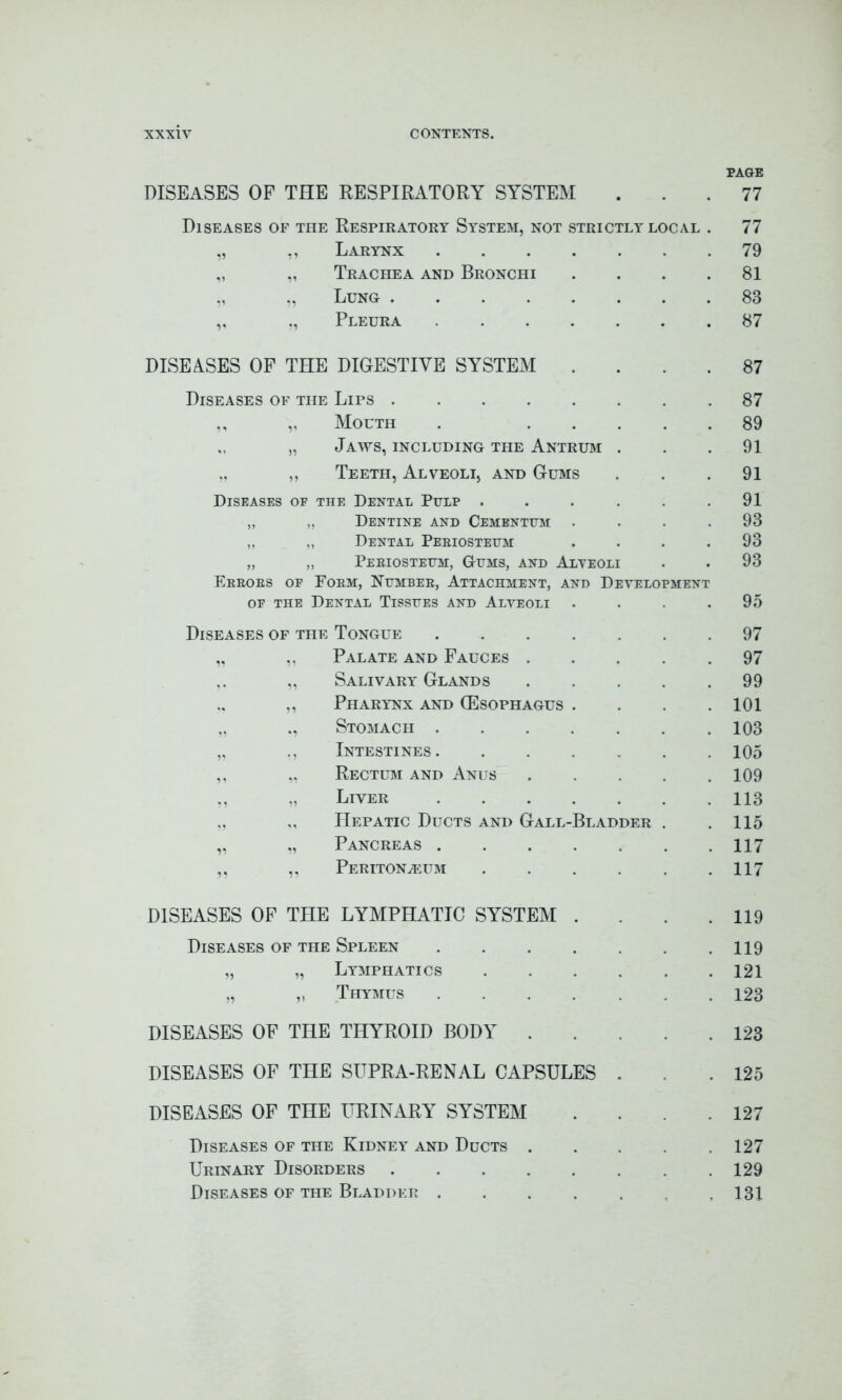 PAGE DISEASES OF THE RESPIRATORY SYSTEM . 77 Diseases of the Respiratory System, not strictly local 77 ,, Larynx .... 79 „ „ Trachea and Bronchi 81 Lung 83 ,, „ Pleura .... 87 DISEASES OF THE DIGESTIVE SYSTEM . 87 Diseases of the Lips 87 ,, „ Mouth 89 „ „ Jaws, including the Antrum 91 „ „ Teeth, Alveoli, and Gums 91 Diseases oe the Dental Pulp . 91 ,, ,, Dentine and Cementum 93 ,, ,, Dental Periosteum 93 „ „ Periosteum, Gums, and Alveoli 93 Errors oe Form, Number, Attachment, and Development oe the Dental Tissues and Alveoli .... 95 Diseases of the Tongue .... 97 „ ,, Palate and Fauces . 97 „ Salivary Glands 99 „ Pharynx and (Esophagus . 101 „ ., Stomach .... 103 „ ., Intestines. 105 ,, „ Rectum and Anus 109 Liver .... 113 Hepatic Ducts and Gall-Bladder 115 „ „ Pancreas .... 117 ,, „ Peritonaeum 117 DISEASES OF THE LYMPHATIC SYSTEM . 119 Diseases of the Spleen .... 119 „ „ Lymphatics 121 „ „ Thymus .... 123 DISEASES OF THE THYROID BODY . 123 DISEASES OF THE SUPRA-RENAL CAPSULES 125 DISEASES OF THE URINARY SYSTEM 127 Diseases of the Kidney and Ducts . 127 Urinary Disorders 129 Diseases of the Bladder .... 131