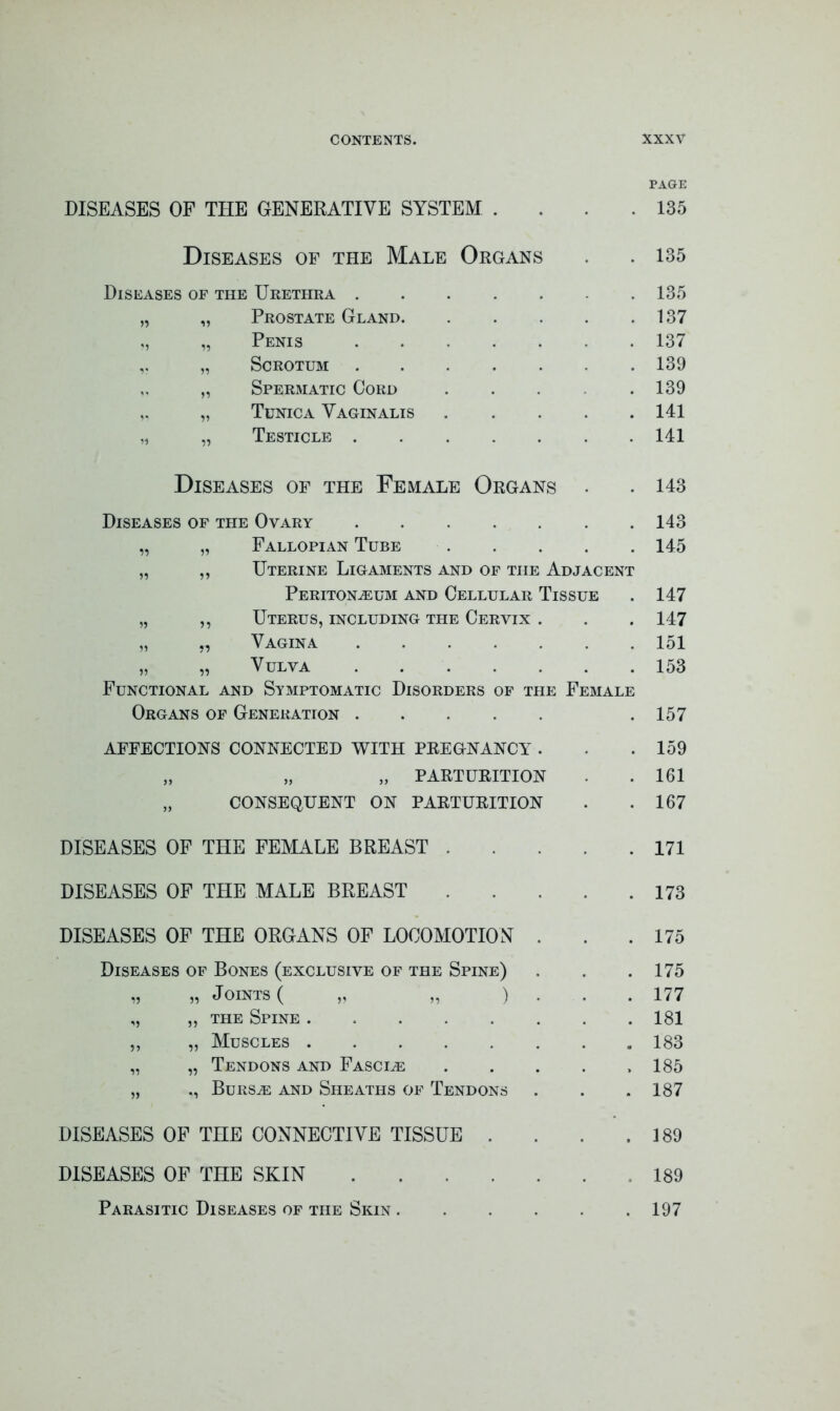 PAGE DISEASES OF THE GENERATIVE SYSTEM . 135 Diseases of the Male Organs 135 Diseases of the Urethra 135 „ „ Prostate Gland. 137 ,, „ Penis 137 „ Scrotum 139 „ Spermatic Cord 139 „ „ Tunica Vaginalis . 141 „ „ Testicle 141 Diseases of the Female Organs 143 Diseases of the Ovary 143 „ „ Fallopian Tube 145 „ ,, Uterine Ligaments and of the Adjacent Peritonaeum and Cellular Tissue 147 „ ,, Uterus, including the Cervix . , , 147 „ „ Vagina 151 » „ Vulva . . 153 Functional and Symptomatic Disorders of the Female Organs of Generation • 157 affections connected with pregnancy . . 159 „ „ „ PARTURITION 161 „ CONSEQUENT ON PARTURITION • 167 DISEASES OF THE FEMALE BREAST . • 171 DISEASES OF THE MALE BREAST 173 DISEASES OF THE ORGANS OF LOCOMOTION . . 175 Diseases of Bones (exclusive of the Spine) . . 175 „ „ Joints ( „ „ ) . 177 „ „ the Spine 181 ,, „ Muscles 183 „ „ Tendons and Fascle 185 „ ,, Bursae and Sheaths of Tendons • 187 DISEASES OF THE CONNECTIVE TISSUE . . 189 DISEASES OF THE SKIN . . 189 Parasitic Diseases of the Skin .... 197