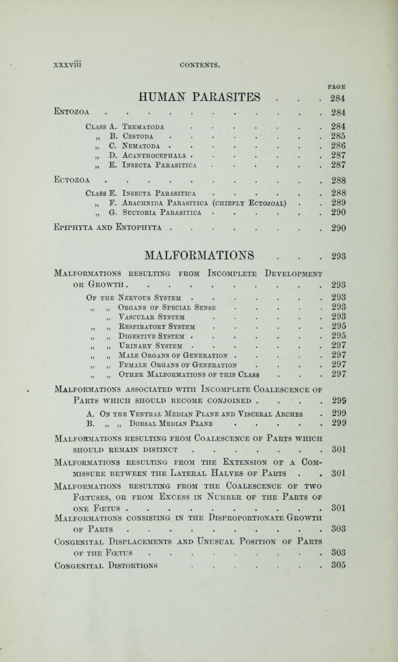 PAGE HUMAN PARASITES . . .284 Entozoa 284 Class A. Trematoda ....... 284 „ B. Cestoda ........ 285 „ C. Nematoda ........ 286 „ D. Acanthocephala ....... 287 „ E. Insecta Parasitica ...... 287 Ectozoa 288 Class E. Insecta Parasitica . . . . . .288 „ F. Arachnida Parasitica (chieelt Ectozoal) . . 289 „ G-. Suctoria Parasitica . . . . . .290 Epiphyta and Entophyta 290 MALFORMATIONS ... 293 Malformations resulting from Incomplete Development or Growth 293 Of the Nervous System ....... 293 „ „ Organs op Special Sense ..... 293 „ Vascular System ...... 293 „ „ Respiratory System ...... 295 „ „ Digestive System ....... 295 „ „ Urinary System . . . . . . .297 „ „ Male Organs of Generation . . . . .297 „ „ Female Organs of Generation . . . .297 „ „ Other Malformations of this Class . . .297 Malformations associated with Incomplete Coalescence of Parts which should become conjoined .... 299 A. On the Ventral Median Plane and Visceral Arches . 299 B. „ „ Dorsal Median Plane . . . . .299 Malformations resulting from Coalescence of Parts which SHOULD REMAIN DISTINCT 301 Malformations resulting from the Extension of a Com- missure BETWEEN THE LATERAL HALVES OF PARTS . . 301 Malformations resulting from the Coalescence of two Fcetuses, or from Excess in Number of the Parts of one Fcetus 301 Malformations consisting in the Disproportionate Growth of Parts 303 Congenital Displacements and Unusual Position of Parts of the Fcetus ......... 303 Congenital Distortions ....... 305