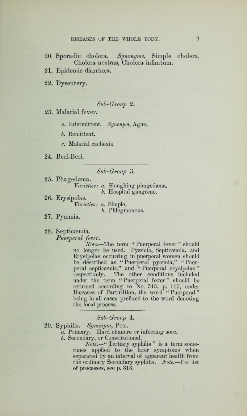 20. Sporadic cholera. Synonyms, Simple cholera, Cholera nostras, Cholera infantum. 21. Epidemic diarrhoea. 22. Dysentery. Sub-Group 2. 23. Malarial fever. a. Intermittent. Synonym, Ague. b. Remittent. c. Malarial cachexia 24. Beri-Beri. Sub-Group 3. 25. Phagedsena. Varieties: a. Sloughing phagedsena. b. Hospital gangrene. 26. Erysipelas. Varieties: a. Simple. b. Phlegmonous. 27. Pyeemia. 28. Septicaemia. Puerperal fever. Note.—The term “ Puerperal fever ” should no longer be used. Pyaemia, Septicaemia, and Erysipelas occurring in puerperal women should be described as “Puerperal pyaemia,” “Puer- peral septicaemia,” and “Puerperal erysipelas” respectively. The other conditions included under the term “ Puerperal fever ” should be returned according to No. 513, p. 117, under Diseases of Parturition, the word “ Puerperal ” being in all cases prefixed to the word denoting the local process. Sub-Group 4. 29. Syphilis. Synonym, Pox. a. Primary. Hard chancre or infecting sore. b. Secondary, or Constitutional. Note.—“ Tertiary syphilis ” is a term some- times applied to the later symptoms when separated by an interval of apparent health from the ordinary Secondary syphilis. Note.—For list of processes, see p. 313.