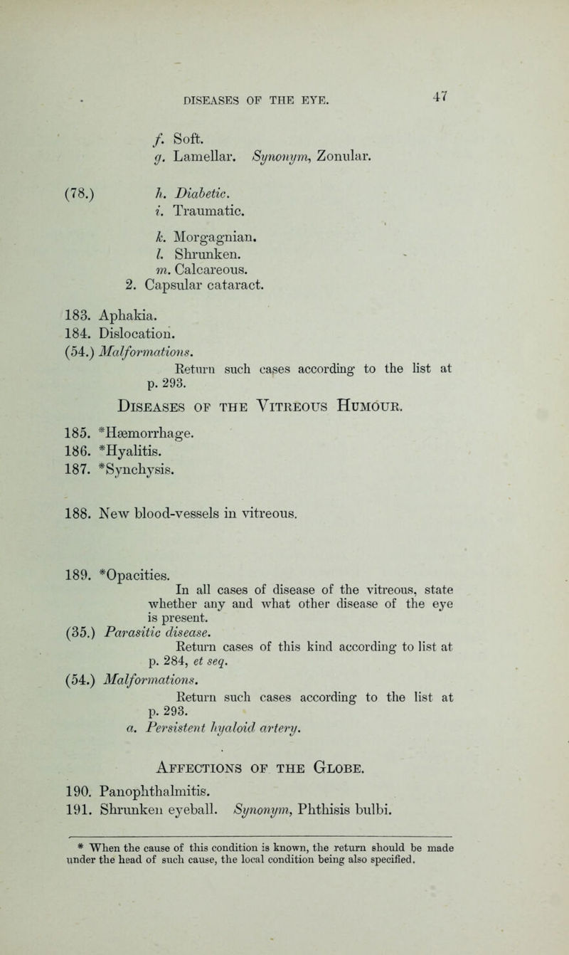 /. Soft. g. Lamellar. Synonym, Zonular. (78.) h. Diabetic. i. Traumatic. k. Morgagnian. l. Shrunken. m. Calcareous. 2. Capsular cataract. 183. Aphakia. 184. Dislocation. (54.) Malformations. Return such cases according to the list at p. 293. Diseases of the Vitreous Humour. 185. '^Haemorrhage. 186. *Hyalitis. 187. *Synchysis. 188. New blood-vessels in vitreous. 189. ^Opacities. In all cases of disease of the vitreous, state whether any and what other disease of the eye is present. (35.) Parasitic disease. Return cases of this kind according to list at p. 284, et seq. (54.) Malformations. Return such cases according to the list at p. 293. a. Persistent hyaloid artery. Affections of the Globe. 190. Panophthalmitis. 191. Shrunken eyeball. Synonym, Phthisis bulbi. * When the cause of this condition is known, the return should be made