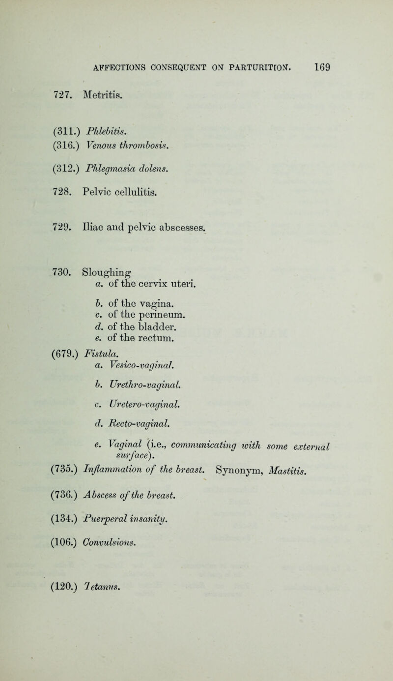 727. Metritis. (311.) Phlebitis. (316.) Venous thrombosis. (312.) Phlegmasia dolens. 728. Pelvic cellulitis. 729. Iliac and pelvic abscesses. 730. Sloughing a. of the cervix uteri. b. of the vagina. c. of the perineum. d. of the bladder. e. of the rectum. (679.) Fistula. a. Vesico-vaginal. b. Urethro-vaginal. c. Uretero-vaginal. d. Pecto-vaginal. e. Vaginal (i.e., communicating with some external surface). (735.) Inflammation of the breast. Synonym, Mastitis. (736.) Abscess of the breast. (134.) Puerperal insanity. (106.) Convulsions.