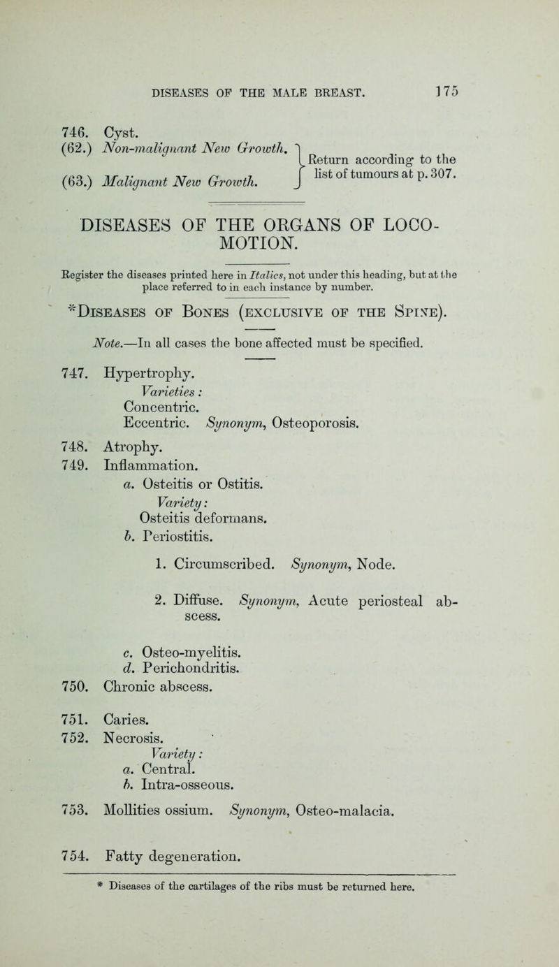 746. Cyst. (62.) Non-malignant New Growth. (63.) Malignant New Growth. Return according’ to the list of tumours at p. 307. DISEASES OF THE ORGANS OF LOCO- MOTION. Register the diseases printed here in Italics, not under this heading, but at the place referred to in each instance by number. ^Diseases of Bones (exclusive of the Spinte). Note.—In all cases the bone affected must be specified. 747. Hypertrophy. Varieties: Concentric. Eccentric. Synonym,, Osteoporosis. 748. Atrophy. 749. Inflammation. a. Osteitis or Ostitis. Variety: Osteitis deformans. b. Periostitis. 1. Circumscribed. Synonym, Node. 2. Diffuse. Synonym, Acute periosteal ab- scess. c. Osteo-myelitis. d. Perichondritis. 750. Chronic abscess. 751. Caries. 752. Necrosis. Variety: a. Central. b. Intra-osseous. 753. Mollities ossium. Synonym, Osteo-malacia. 754. Fatty degeneration. * Diseases of the cartilages of the ribs must be returned here.