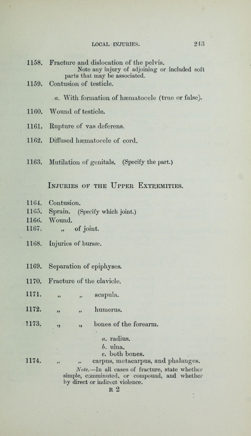 1158. 1159. 1160. 1161. 1162. 1163. 1164. 1165. 1166. 1167. 1168. 1169. 1170. 1171. 1172. 1173. 1174. Fracture and dislocation of the pelvis. Note any injury of adjoining or included soft parts that may be associated. Contusion of testicle. a. With formation of haematocele (true or false). Wound of testicle. Rupture of vas deferens. Diffused hsematocele of cord. Mutilation of genitals. (Specify the part.) Injuries of the Upper Extremities. Contusion. Sprain. (Specify which joint.) Wound. „ of joint. Injuries of bursae. Separation of epiphyses. Fracture of the clavicle. „ „ scapula. „ „ humerus. ,, „ bones of the forearm. a. radius. b. ulna. c. both bones. „ „ carpus, metacarpus, and phalanges. Note.—In all cases of fracture, state whether simple, comminuted, or compound, and whether by direct or indirect violence. R 2