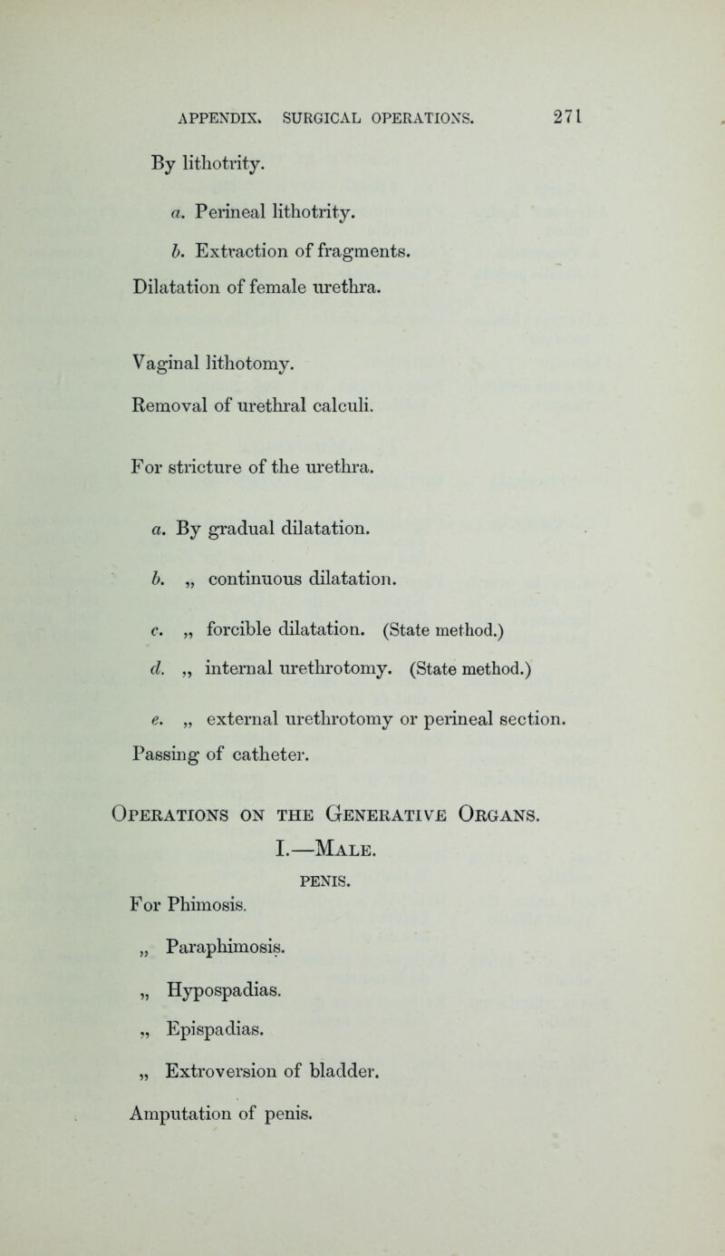 By lithotrity. a. Perineal lithotrity. b. Extraction of fragments. Dilatation of female urethra. Vaginal lithotomy. Removal of urethral calculi. For stricture of the urethra. a. By gradual dilatation. b. „ continuous dilatation. c. „ forcible dilatation. (State method.) d. „ internal urethrotomy. (State method.) e. „ external urethrotomy or perineal section. Passing of catheter. Operations on the Generative Organs. I.—Male. PENIS. For Phimosis. „ Paraphimosis. „ Hypospadias. „ Epispadias. „ Extroversion of bladder. Amputation of penis.