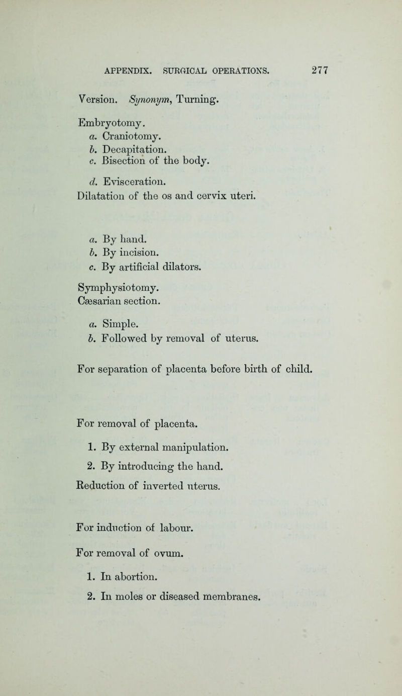 Version. Synonym, Turning. Embryotomy. a. Craniotomy. 5. Decapitation. c. Bisection of the body. d. Evisceration. Dilatation of the os and cervix uteri. a. By hand. b. By incision. c. By artificial dilators. Symphysiotomy. Ceesarian section. a. Simple. b. Followed by removal of uterus. For separation of placenta before birth of child. F or removal of placenta. 1. By external manipulation. 2. By introducing the hand. Reduction of inverted uterus. For induction of labour. For removal of ovum. 1. In abortion. 2. In moles or diseased membranes.