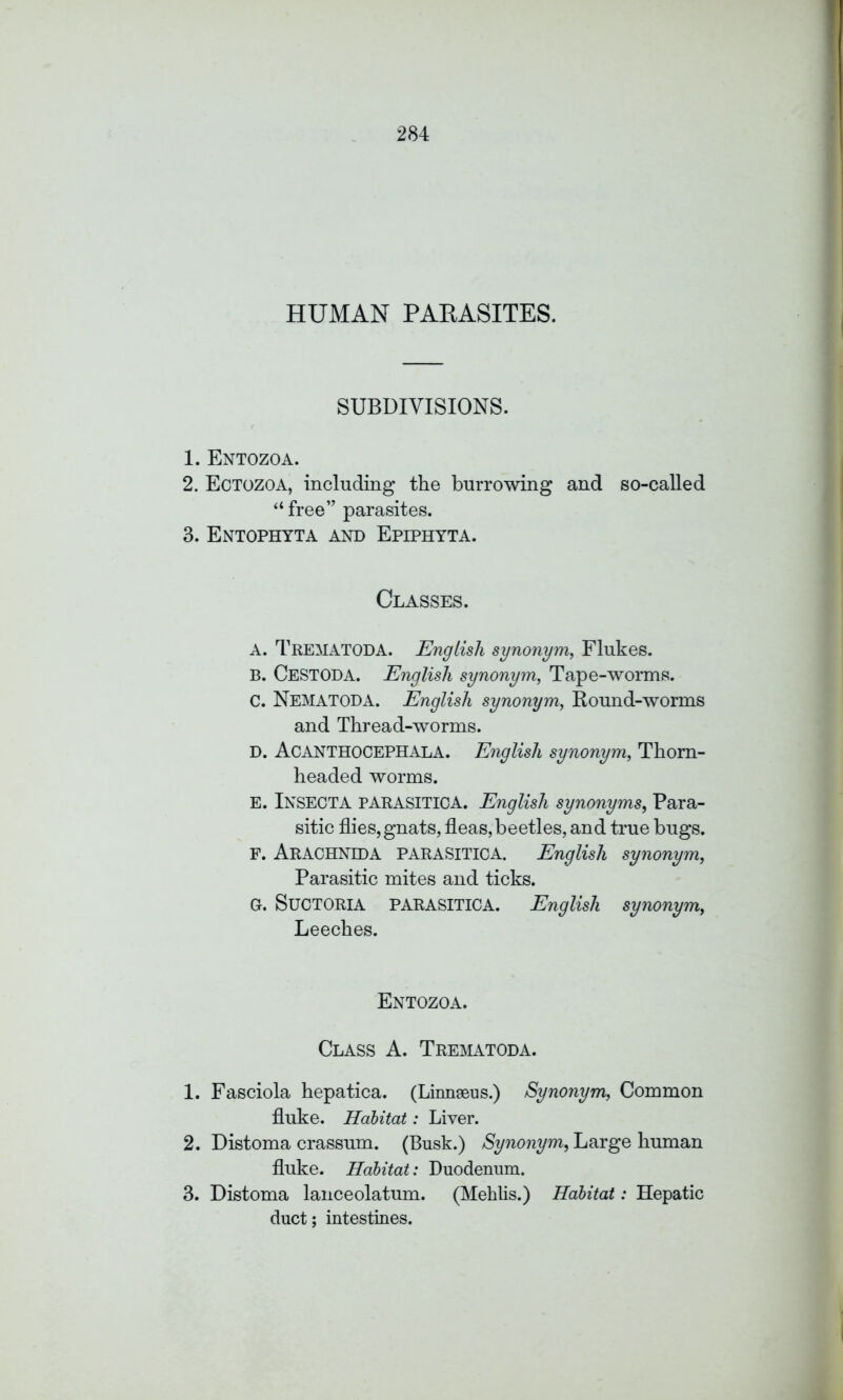 HUMAN PARASITES. SUBDIVISIONS. 1. Entozoa. 2. Ectozoa, including the burrowing and so-called “ free” parasites. 3. Entophyta and Epiphyta. Classes. A. TREMATODA. English synonym, Flukes. B. CESTODA. English synonym, Tape-worms. C. NEMATODA. English synonym, Round-worms and Thread-worms. D. Acanthocephala. English synonym, Thom- headed worms. E. INSECT A PARASITICA. English synonyms, Para- sitic flies,gnats, fleas,beetles, and true bugs. F. ARACHNIDA PARASITICA. English synonym, Parasitic mites and ticks. G. SuCTORIA PARASITICA. English synonym, Leeches. Entozoa. Class A. Trematoda. 1. Fasciola hepatica. (Linnaeus.) Synonym, Common fluke. Habitat: Liver. 2. Distoma crassum. (Busk.) Synonym, Large human fluke. Habitat: Duodenum. 3. Distoma lanceolatum. (Mehlis.) Habitat: Hepatic duct; intestines.