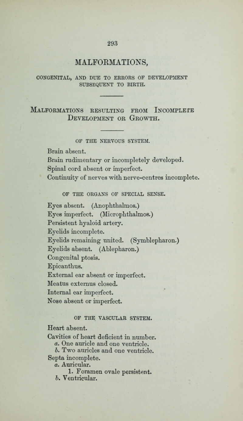 MALFOKMATIONS, CONGENITAL, AND DUE TO ERRORS OF DEVELOPMENT SUBSEQUENT TO BIRTH. Malformations resulting from Incomplete Development or Growth. OF THE NERVOUS SYSTEM. Brain absent. Brain rudimentary or incompletely developed. Spinal cord absent or imperfect. Continuity of nerves with nerve-centres incomplete. OF THE ORGANS OF SPECIAL SENSE. Eyes absent. (Anophthalmos.) Eyes imperfect. (Microphthalmos.) Persistent hyaloid artery. Eyelids incomplete. Eyelids remaining united. (Symblepharon.) Eyelids absent. (Ablepharon.) Congenital ptosis. Epicanthus. External ear absent or imperfect. Meatus extemus closed. Internal ear imperfect. Nose absent or imperfect. OF THE VASCULAR SYSTEM. Heart absent. Cavities of heart deficient in number. a. One auricle and one ventricle. b. Two auricles and one ventricle. Septa incomplete. a. Auricular. 1. Foramen ovale persistent. b. Ventricular.