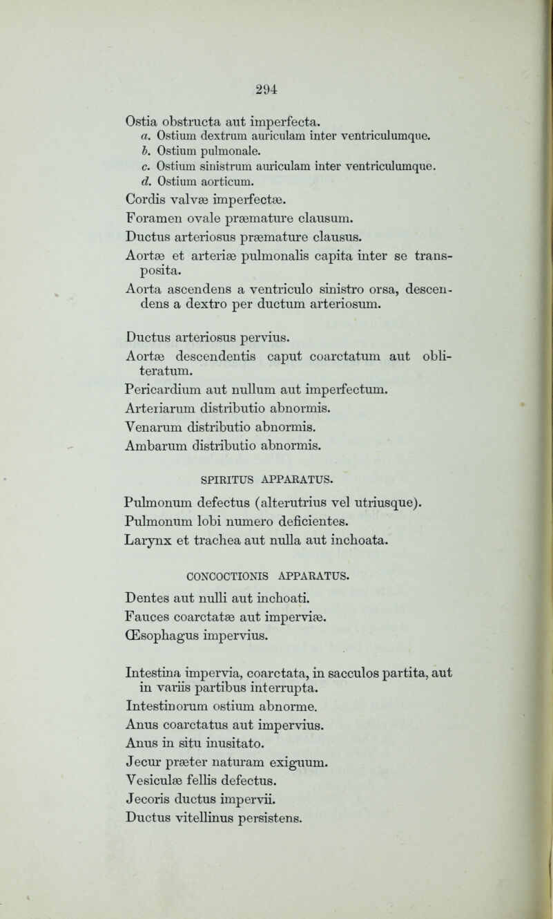 Ostia obstructa aut imperfecta. a. Ostium dextrum auriculam inter ventriculumque. b. Ostium pulmonale. c. Ostium sinistrum auriculam inter ventriculumque. d. Ostium aorticum. Cordis valvse imperfectse. Foramen ovale prgemature clausum. Ductus arteriosus prsemature clausus. Aortas et arterise pulmonalis capita inter se trans- posita. Aorta ascendens a ventriculo sinistro orsa, descen- dens a dextro per ductum arteriosum. Ductus arteriosus pervius. Aortae descendentis caput coarctatum aut obli- teratum. Pericardium aut nullum aut imperfectum. Arteriarum distributio abnormis. Yen arum distributio abnormis. Ambarum distributio abnormis. SPIRITUS APPARATUS. Pulmonum defectus (alterutrius vel utriusque). Pulmonum lobi numero deficientes. Larynx et trachea aut nulla aut inchoata. CONCOCTIONIS APPARATUS. Dentes aut nulli aut inchoati. Fauces coarctatse aut imperviae. CEsophagus impervius. Intestina impervia, coarctata, in sacculos partita, aut in variis partibus interrupta. Intestinorum ostium abnorme. Anus coarctatus aut impervius. Anus in situ inusitato. Jecur preeter naturam exiguum. Vesiculee fellis defectus. Jecoris ductus impervii. Ductus vitellinus persistens.