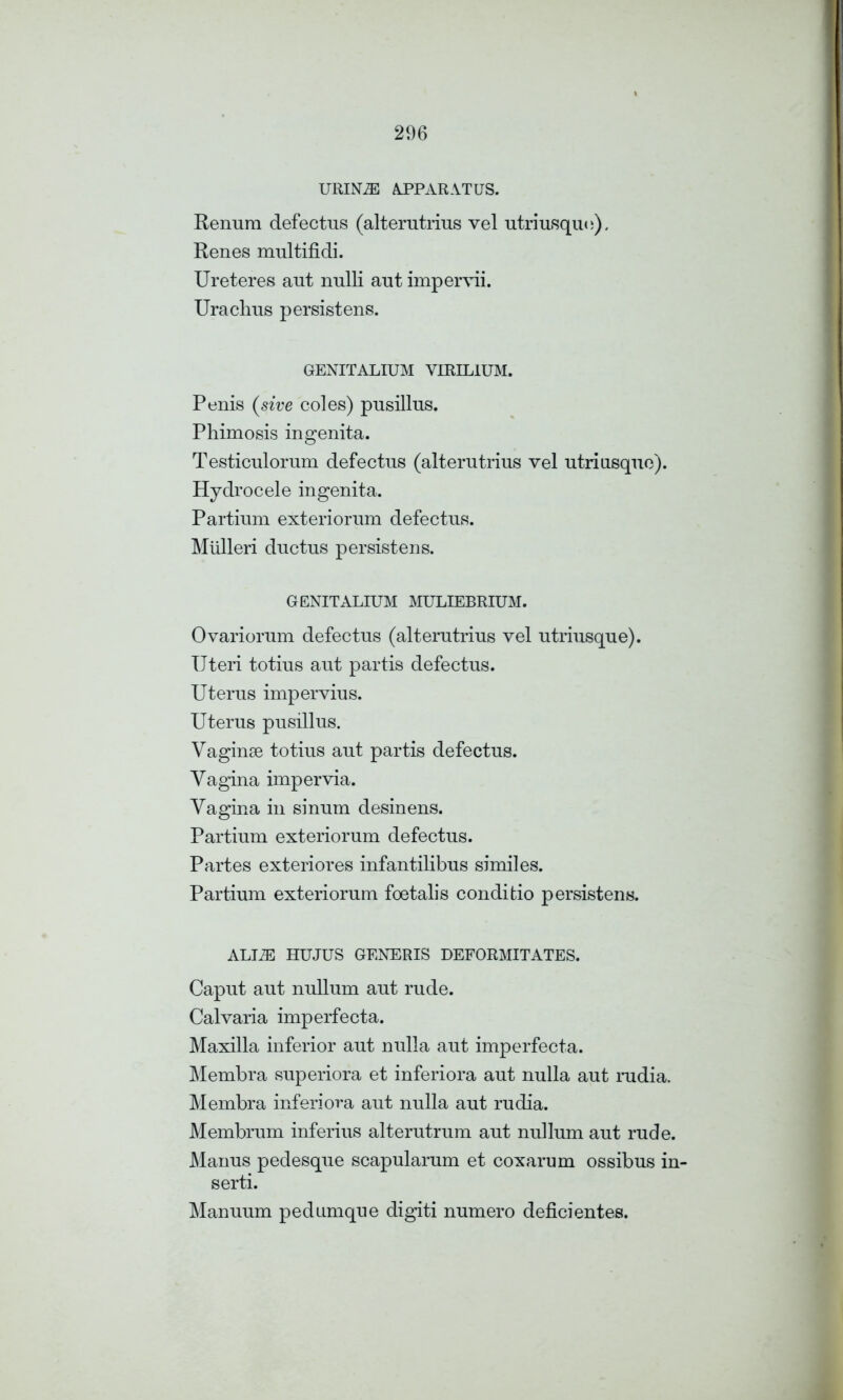 URIN7E APPARATUS. Renum defectns (alterutrius vel utriusquo). Renes multifidi. Ureteres aut nulli ant impervii. Urachus persistens. GENITALIUM VIRIL1UM. Penis (sive coles) pusillus. Phimosis ingenita. Testiculornm defectns (alterntrius vel utriusqne). Hydrocele ingenita. Partinm exteriornm defectns. Mulleri dnctus persistens. GENITALIUM MULIEBRIUM. Ovariornm defectus (alterutrins vel utriusque). Uteri totius ant partis defectus. Uterus impervius. Uterus pusillus. Vaginae totius aut partis defectus. Vagina impervia. Vagina in sinum desinens. Partium exteriorum defectus. Partes exteriores infantilibus similes. Partium exteriorum foetalis conditio persistens. ALLZE HU JUS GENERIS DEFORMITATES. Caput aut nullum aut rude. Calvaria imperfecta. Maxilla inferior aut nulla aut imperfecta. Membra superiora et inferiora aut nulla aut rudia. Membra inferiora aut nulla aut rudia. Membrum inferius alterutrum aut nullum aut rude. Manus pedesque scapularum et coxarum ossibus in- serti. Manuum pedunique digiti numero deficientes.