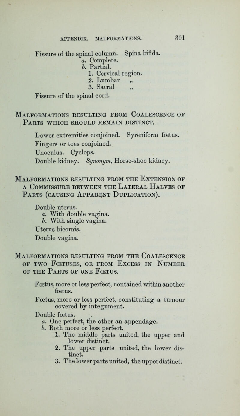 Fissure of the spinal column. Spina bifida. a. Complete. b. Partial. 1. Cervical region. 2. Lumbar „ 3. Sacral „ Fissure of the spinal cord. Malformations resulting from Coalescence of Parts which should remain distinct. Lower extremities conjoined. Syreniform foetus. Fingers or toes conjoined. Unoculus. Cyclops. Double kidney. Synonym, Horse-shoe kidney. Malformations resulting from the Extension of a Commissure between the Lateral Halves of Parts (causing Apparent Duplication). Double uterus. a. With double vagina. b. With single vagina. Uterus bicornis. Double vagina. Malformations resulting from the Coalescence OF TWO F(ETUSES, OR FROM EXCESS IN NUMBER of the Parts of one Fcetus. Foetus, more or less perfect, contained within another foetus. Foetus, more or less perfect, constituting a tumour covered by integument. Double foetus. a. One perfect, the other an appendage. b. Both more or less perfect. 1. The middle parts united, the upper and lower distinct. 2. The upper parts united, the lower dis- tinct. 3. The lower parts united, the upper distinct.