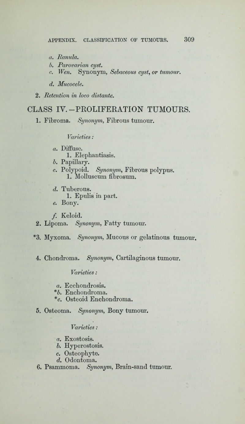 a. Ranula. b. Parovarian cyst. c. Wen, Synonym, Sebaceous cyst, or tumour. d. Mucocele. 2. Retention in loco distante. CLASS IY.-PROLIFERATION TUMOURS. 1. Fibroma. Synonym, Fibrous tumour. Varieties: a. Diffuse. 1. Elephantiasis. b. Papillary. c. Polypoid. Synonym, Fibrous polypus. 1. Molluscum fibrosum. d. Tuberous. 1. Epulis in part. e. Bony. /. Keloid. 2. Lipoma. Synonym, Fatty tumour. *3. Myxoma. Synonym, Mucous or gelatinous tumour. 4. Chondroma. Synonym, Cartilaginous tumour. Varieties: a. Ecchondrosis. *b. Enchondroma. *c. Osteoid Enchondroma. 5. Osteoma. Synonym, Bony tumour. Varieties: a. Exostosis. b. Hyperostosis. c. Osteophyte. d. Odontoma. 6. Psammoma. Synonym, Brain-sand tumour.