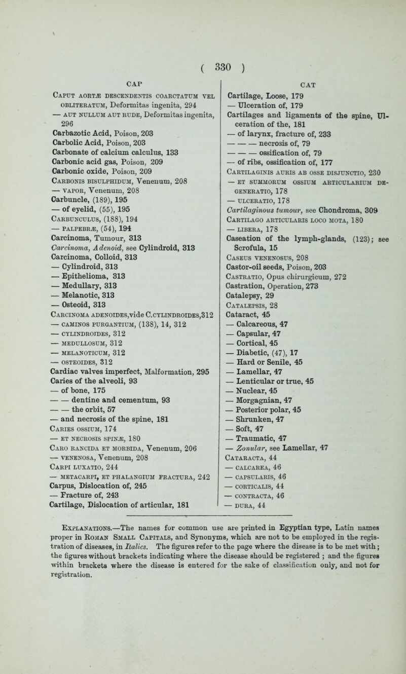 CAP Caput aorta: descendentis coarctatum vel obliteratum, Deformitas ingenita, 294 — aut nullum aut rude, Deformitas ingenita, 296 Carbazotic Acid, Poison, 203 Carbolic Acid, Poison, 203 Carbonate of calcium calculus, 133 Carbonic acid gas, Poison, 209 Carbonic oxide, Poison, 209 Carbonis bisulphidum, Venenum, 208 — vapor, Venenum, 208 Carbuncle, (189), 195 — of eyelid, (55), 195 Carbunculus, (188), 194 — PALPEBRA), (54), 194 Carcinoma, Tumour, 313 Carcinoma, Adenoid, see Cylindroid, 313 Carcinoma, Colloid, 313 — Cylindroid, 313 — Epithelioma, 313 — Medullary, 313 — Melanotic, 313 — Osteoid, 313 Carcinoma ADENOiDES,vide C.cylindroides,312 — CAMINOS PURGANTIUM, (138), 14, 312 — CYLINDROJDES, 312 — MEDULLOSUM, 312 — MELANOTICUM, 312 — OSTEOIDES, 312 Cardiac valves imperfect, Malformation, 295 Caries of the alveoli, 93 — of bone, 175 dentine and cementum, 93 the orbit, 57 — and necrosis of the spine, 181 Caries ossium, 174 — et necrosis spina:, 180 Caro rancida et morbida, Venenum, 206 — venenosa, Venenum, 208 Carpi luxatio, 244 — METACARPI, et phalangium fractura, 242 Carpus, Dislocation of, 245 — Fracture of, 243 Cartilage, Dislocation of articular, 181 CAT Cartilage, Loose, 179 — Ulceration of, 179 Cartilages and ligaments of the spine, Ul- ceration of the, 181 — of larynx, fracture of, 233 necrosis of, 79 ossification of, 79 — of ribs, ossification of, 177 Cartilaginis auris ab osse disjunctio, 230 — et summorum ossium articularium de- generatio, 178 — ulceratio, 178 Cartilaginous tumour, see Chondroma, 309 Cartilago articularis loco mota, 180 — LIBERA, 178 Caseation of the lymph-glands, (123); see Scrofula, 15 Caseus venenosus, 208 Castor-oil seeds, Poison, 203 Castratio, Opus chirurgicum, 272 Castration, Operation, 273 Catalepsy, 29 Catalepsis, 28 Cataract, 45 — Calcareous, 47 — Capsular, 47 — Cortical, 45 — Diabetic, (47), 17 — Hard or Senile, 45 — Lamellar, 47 — Lenticular or true, 45 — Nuclear, 45 — Morgagnian, 47 — Posterior polar, 45 — Shrunken, 47 — Soft, 47 — Traumatic, 47 — Zonular, see Lamellar, 47 Cataracta, 44 — CALCAREA, 46 — CAPSULARIS, 46 — CORTICALIS, 44 — CONTRACT A, 46 — DURA, 44 Explanations.—The names for common use are printed in Egyptian type, Latin names proper in Roman Small Capitals, and Synonyms, which are not to be employed in the regis- tration of diseases, in Italics. The figures refer to the page where the disease is to be met with; the figures without brackets indicating where the disease should be registered ; and the figures within brackets where the disease is entered for the sake of classification only, and not for