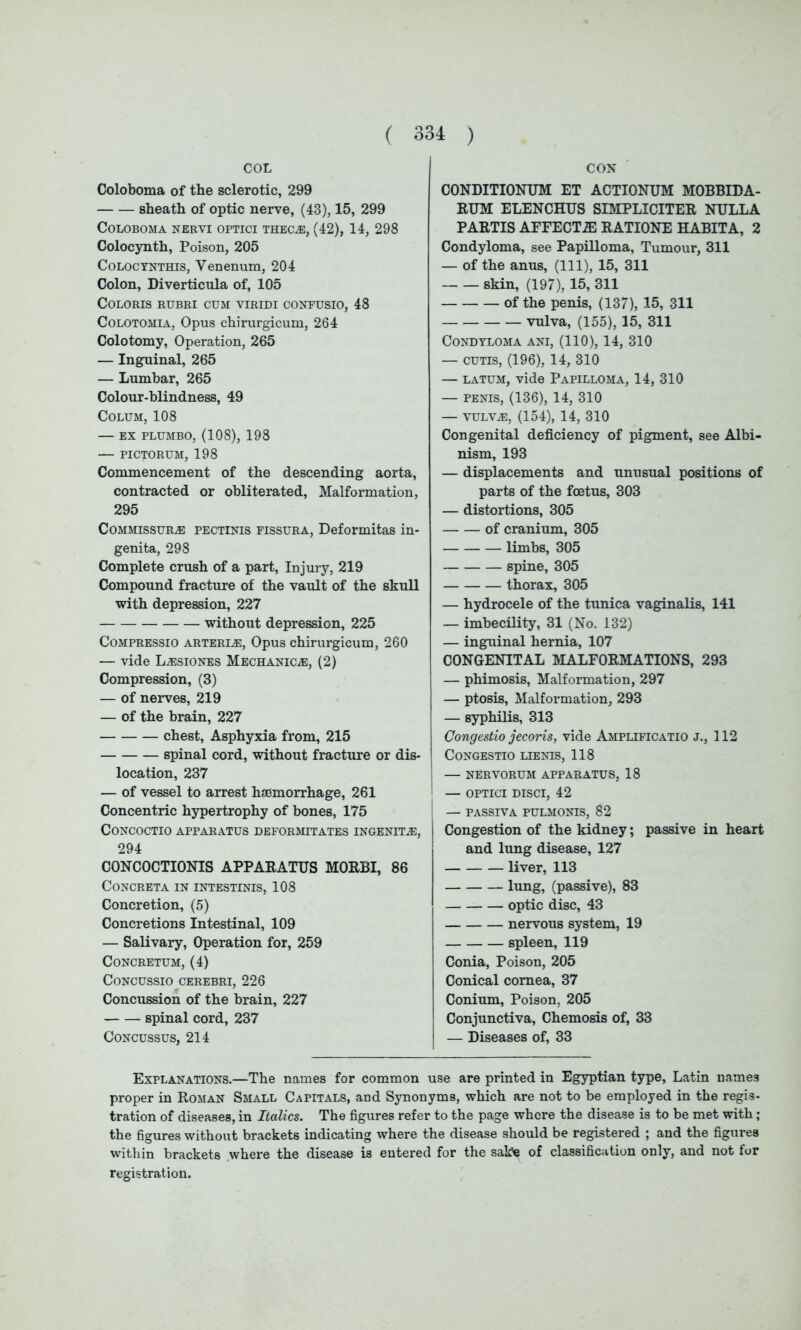 COL Coloboma of the sclerotic, 299 sheath of optic nerve, (43), 15, 299 Coloboma nervi optici thecae, (42), 14, 298 Colocynth, Poison, 205 Colocynthis, Venenum, 204 Colon, Diverticula of, 105 COLORIS RUBRI CUM VIRIDI CONFUSIO, 48 Colotomia, Opus chirurgicum, 264 Colotomy, Operation, 265 — Inguinal, 265 — Lumbar, 265 Colour-blindness, 49 Colum, 108 — ex plumbo, (108), 198 — PICTORUM, 198 Commencement of the descending aorta, contracted or obliterated, Malformation, 295 Commissure pectinis fissura, Deformitas in- genita, 298 Complete crush of a part, Injury, 219 Compound fracture of the vault of the skull with depression, 227 without depression, 225 Compressio arterie, Opus chirurgicum, 260 — vide Lesiones Mechanice, (2) Compression, (3) — of nerves, 219 — of the brain, 227 chest, Asphyxia from, 215 spinal cord, without fracture or dis- location, 237 — of vessel to arrest haemorrhage, 261 Concentric hypertrophy of bones, 175 CONCOCTIO APPARATUS DEFORMITATES INGENITE, 294 CONCOCTIONIS APPARATUS MORBI, 86 CONCRETA IN INTESTINIS, 108 Concretion, (5) Concretions Intestinal, 109 — Salivary, Operation for, 259 CONCRETUM, (4) CONCUSSIO CEREBRI, 226 Concussion of the brain, 227 spinal cord, 237 Concussus, 214 CON CONDITIONUM ET ACTIONUM MOBBIDA- RUM ELENCHUS SIMPLICITER NULLA PARTIS AFFECT2E RATIONE HABITA, 2 Condyloma, see Papilloma, Tumour, 311 — of the anus, (111), 15, 311 skin, (197), 15, 311 of the penis, (137), 15, 311 vulva, (155), 15, 311 Condyloma ani, (110), 14, 310 — cutis, (196), 14, 310 — latum, vide Papilloma, 14, 310 — penis, (136), 14, 310 — vulve, (154), 14, 310 Congenital deficiency of pigment, see Albi- nism, 193 — displacements and unusual positions of parts of the foetus, 303 — distortions, 305 of cranium, 305 limbs, 305 spine, 305 thorax, 305 — hydrocele of the tunica vaginalis, 141 — imbecility, 31 (No. 132) — inguinal hernia, 107 CONGENITAL MALFORMATIONS, 293 — phimosis, Malformation, 297 — ptosis, Malformation, 293 — syphilis, 313 Congestio jecoris, vide Amplificatio j., 112 CONGESTIO LIENIS, 118 — NERVORUM APPARATUS, 18 — OPTICI DISCI, 42 — PASSIVA PULMONIS, 82 Congestion of the kidney; passive in heart and lung disease, 127 liver, 113 lung, (passive), 83 optic disc, 43 nervous system, 19 spleen, 119 Conia, Poison, 205 Conical cornea, 37 Conium, Poison, 205 Conjunctiva, Chemosis of, 33 — Diseases of, 33 Explanations.—The names for common use are printed in Egyptian type, Latin names proper in Roman Small Capitals, and Synonyms, which are not to be employed in the regis- tration of diseases, in Italics. The figures refer to the page where the disease is to be met with; the figures without brackets indicating where the disease should be registered ; and the figures within brackets where the disease is entered for the sake of classification only, and not for