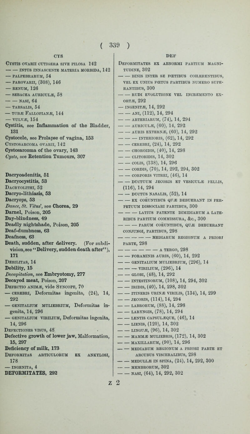 CYS Cystis ovarii cutigera sive pilosa 142 INTUS INNASCENTE MATERIA MORBIDA, 142 — PALPEBRARUM, 54 — PAROVARII, (308), 146 — RENUM, 126 — SEBACEA AURICULAE, 58 NASI, 64 — TARSALIS, 54 — tubas Fallopian,®, 144 — VULViE, 154 Cystitis, see Inflammation of the Bladder, 131 Cystocele, see Prolapse of vagina, 153 Cystosarcoma ovarii, 142 Cystosarcoma of the ovary, 143 Cysts, see Retention Tumours, 307 Dacryoadenitis, 51 Dacryocystitis, 53 Dacryolithi, 52 Dacryo-Iithiasis, 53 Dacryops, 53 Dance, St. Vitus', see Chorea, 29 Darnel, Poison, 205 Day-blindness, 49 Deadly nightshade, Poison, 205 Deaf-dumbness, 63 Deafness, 63 Death, sudden, after delivery. (For subdi- vision, see “Delivery, sudden death after”), 171 Debilitas, 14 Debility, 15 Decapitation, see Embryotomy, 277 Decayed meat, Poison, 207 Deeectio animas, vide Syncope, 70 — cerebri, Deformitas ingenita, (24), 14, 292 — genitalium muliebrium, Deformitas in- genita, 14, 296 — genitalium virilium, Deformitas ingenita, 14, 296 Defectiones visus, 48 Defective growth of lower jaw, Malformation, 15, 297 Deficiency of milk, 173 Deformitas articulorum ex ankylosi, 178 — INGENITA, 4 DEFORMITATES, 292 Z DEF Deformitates ex abnormi partium magni- TUDINE, 302 BINIS INTER SE F(ETIBUS COHiERENTIBUS, VEL EX UNIUS FCETUS PARTIBUS NUMERO SUPE- RANTIBUS, 300 RUDI EVOLUTIONE VEL INCREMENTO EX- ORTAS, 292 — INGENITA, 14, 292 ANI, (112), 14, 294 ARTERIARUM, (74), 14, 294 AURICULAS, (60), 14, 292 AURIS EXTERNAL, (60), 14, 292 INTERIORIS, (62), 14, 292 CEREBRI, (24), 14, 292 choroidis, (40), 14, 298 CLITORIDIS, 14, 302 colis, (138), 14, 296 cordis, (70), 14, 292, 294, 302 CORPORIS VITREI, (46), 14 DUCTUUM JECORIS ET VESICUL^J FELLIS, (116), 14, 294 ductus nasalis, (52), 14 EX COEUNTIBUS QUAS DEBUERANT IN PER- PETUUM DISSOCIARI PARTIBUS, 300 LATIUS PATENTE DIMIDIARUM A LATE- RIBUS PARTIUM COMMISSURA, &C., 300 PARUM COEUNTIBUS, QU^E DEBUERANT CONJUNGI, PARTIBUS, 298 MEDIARUM REGIONUM A PRIORI PARTE, 298 A TERGO, 298 FORAMINIS AURIS, (60), 14, 292 GENITALIUM MULIEBRIUM, (296), 14 VIRILIUM, (296), 14 GLOBI, (48), 14, 292 INTESTINORUM, (108), 14, 294, 302 iridis, (40), 14, 298, 302 ITINERIS URINA3 VIRILIS, (134), 14, 299 jecoris, (114), 14, 294 LABRORUM, (88), 14, 298 laryngis, (78), 14, 294 LENTIS CAPSULASQUE, (46), 14 lienis, (120), 14, 302 lingua, (96), 14, 302 mamma: muliebris, (172), 14, 302 MAXILLARUM, (90), 14, 296 — — MEDIARUM REGIONUM A PRIORI PARTE ET ARCUBUS VTSCERALIBUS, 298 MEDULLAS IN SPINA, (24), 14, 292, 300 MEMBRORUM, 302 NASI, (64), 14, 292, 302