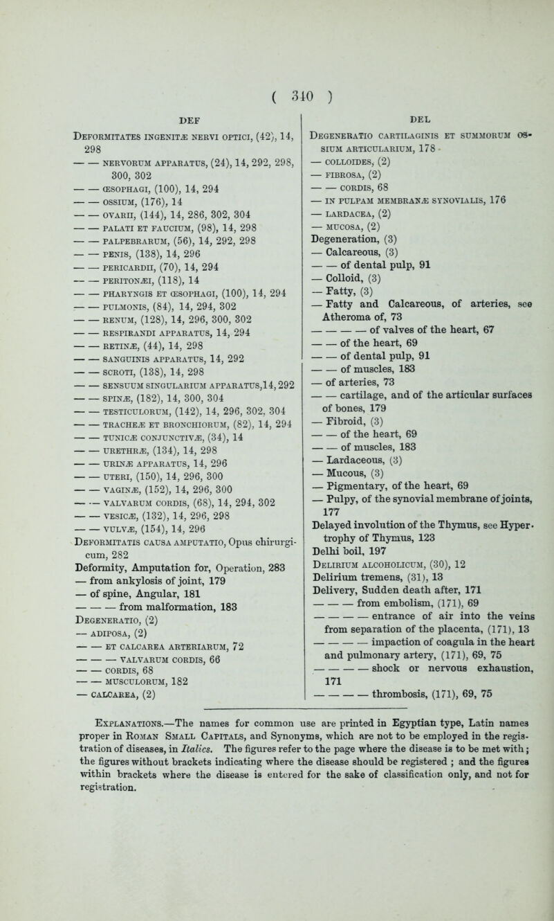 DEF Deformitates ingenue nervi optici, (42), 14, 298 NERVORUM APPARATUS, (24), 14, 292, 298, 300, 302 (ESOPHAGI, (100), 14, 294 ossium, (176), 14 ovarh, (144), 14, 286, 302, 304 PALATI ET FAUCIUM, (98), 14, 298 PALPEBRARUM, (56), 14, 292, 298 penis, (138), 14, 296 PERICARDII, (70), 14, 294 peritona:i, (118), 14 PHARYNGIS ET (ESOPHAGI, (100), 14, 294 pulmonis, (84), 14, 294, 302 renum, (128), 14, 296, 300, 302 RESPIRANDI APPARATUS, 14, 294 RETINAS, (44), 14, 298 SANGUINIS APPARATUS, 14, 292 scroti, (138), 14, 298 SENSUUM SINGULARIUM APPARATUS,14, 292 spina:, (182), 14, 300, 304 testiculorum, (142), 14, 296, 302, 304 trachea: ET BRONCHIORUM, (82), 14, 294 tunica: conjunctiva:, (34), 14 urethra:, (134), 14, 298 urina: apparatus, 14, 296 UTERI, (150), 14, 296, 300 vagina:, (152), 14, 296, 300 valvarum cordis, (68), 14, 294, 302 vesica:, (132), 14, 296, 298 vulva:, (154), 14, 296 Deformitatis causa amputatio, Opus chirurgi- cum, 282 Deformity, Amputation for, Operation, 283 — from ankylosis of joint, 179 — of spine, Angular, 181 from malformation, 183 Degeneratio, (2) — ADIPOSA, (2) ET CALCAREA ARTERIARUM, 72 VALVARUM CORDIS, 66 CORDIS, 68 MUSCULORUM, 182 — CALCAREA, (2) DEL Degeneratio cartilaginis et summorum os- sium ARTICULARIUM, 178 - — COLLOIDES, (2) — FIBROSA, (2) CORDIS, 68 — IN PULPAM membrana: synovialis, 176 — lardacea, (2) — MUCOSA, (2) Degeneration, (3) — Calcareous, (3) of dental pulp, 91 — Colloid, (3) — Fatty, (3) — Fatty and Calcareous, of arteries, seo Atheroma of, 73 of valves of the heart, 67 of the heart, 69 of dental pulp, 91 of muscles, 183 — of arteries, 73 cartilage, and of the articular surfaces of bones, 179 — Fibroid, (3) of the hea rt, 69 of muscles, 183 — Lardaceous, (3) — Mucous, (3) — Pigmentary, of the heart., 69 — Pulpy, of the synovial membrane of joints, 177 Delayed involution of the Thymus, see Hyper- trophy of Thymus, 123 Delhi boil, 197 Delirium alcoholicum, (30), 12 Delirium tremens, (31), 13 Delivery, Sudden death after, 171 from embolism, (171), 69 entrance of air into the veins from separation of the placenta, (171), 13 impaction of coagula in the heart and pulmonary artery, (171), 69, 75 shock or nervous exhaustion, 171 thrombosis, (171), 69, 75 Explanations.—The names for common use are printed in Egyptian type, Latin names proper in Roman Small Capitals, and Synonyms, which are not to be employed in the regis- tration of diseases, in Italics. The figures refer to the page where the disease is to be met with; the figures without brackets indicating where the disease should be registered ; and the figures within brackets where the disease is entered for the sake of classification only, and not for