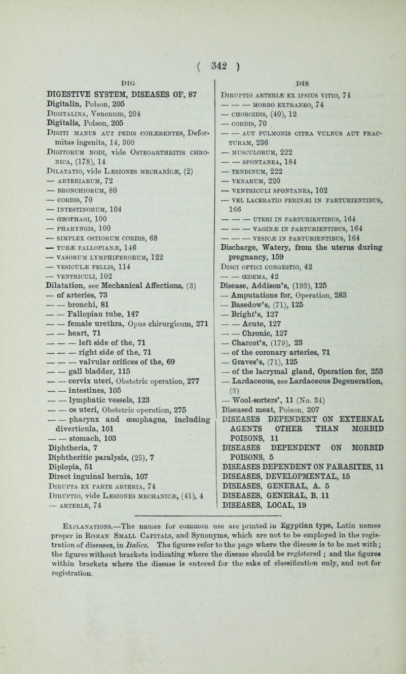 DIG DIGESTIVE SYSTEM, DISEASES OF, 87 Digitalin, Poison, 205 Digitalina, Venenum, 204 Digitalis, Poison, 205 Digiti manus aut pedis coh®rentes, Defor- mitas ingenita, 14, 300 Digitorum nodi, vide Osteoarthritis chro- nica, (178), 14 Dilatatio, vide L®siones mechanics, (2) — ARTERIARUM, 72 — BRONCHIORUM, 80 — CORDIS, 70 — INTESTINORUM, 104 — (ESOPHAGI, 100 — PHARTNGIS, 100 — SIMPLEX OSTIORUM CORDIS, 68 — TUBAS FALLOPIAN,®, 146 — VASORUM LYMPHIFERORUM, 122 — VESICUL® FELLIS, 114 — VENTRICULI, 102 Dilatation, see Mechanical Affections, (3) — of arteries, 73 bronchi, 81 Fallopian tube, 147 female urethra, Opus chirurgicum, 271 heart, 71 left side of the, 71 right side of the, 71 valvular orifices of the, 69 gall bladder, 115 cervix uteri, Obstetric operation, 277 intestines, 105 lymphatic vessels, 123 os uteri, Obstetric operation, 275 pharynx and oesophagus, including diverticula, 101 stomach, 103 Diphtheria, 7 Diphtheritic paralysis, (25), 7 Diplopia, 51 Direct inguinal hernia, 107 Dirupta ex parte arteria, 74 Diruptio, vide L®siones mechanic.®, (41), 4 — ARTERI®, 74 DIS Diruptio arteri® ex ipsius vitio, 74 MORBO EXTRANEO, 74 — CHOROIDIS, (40), 12 — CORDIS, 70 AUT PULMONIS CITRA VULNUS AUT FRAC- TURAM, 236 — MUSCULORUM, 222 SPONTANEA, 184 — TENDINUM, 222 — VENARUM, 220 — VENTRICULI SPONTANEA, 102 — VEL LACERATIO PERIN®I IN PARTURIENTIBUS, 166 UTERI IN PARTURIENTIBUS, 164 VAGIN® IN PARTURIENTIBUS, 164 VESIC® IN PARTURIENTIBUS, 164 Discharge, Watery, from the uterus during pregnancy, 159 Disci optici congestio, 42 (EDEMA, 42 Disease, Addison’s, (193), 125 — Amputations for, Operation, 283 — Basedow’s, (71), 125 — Bright’s, 127 Acute, 127 Chronic, 127 — Charcot’s, (179), 23 —- of the coronary arteries, 71 — Graves’s, (71), 125 — of the lacrymal gland, Operation for, 253 — Lardaceous, see Lardaceous Degeneration, (3) — Wool-sorters’, 11 (No. 34) Diseased meat. Poison, 207 DISEASES DEPENDENT ON EXTERNAL AGENTS OTHER THAN MORBID POISONS, 11 DISEASES DEPENDENT ON MORBID POISONS, 5 DISEASES DEPENDENT ON PARASITES, 11 DISEASES, DEVELOPMENTAL, 15 DISEASES, GENERAL, A. 5 DISEASES, GENERAL, B. 11 DISEASES, LOCAL, 19 Explanations.—The names for common use are printed in Egyptian type, Latin names proper in Roman Small Capitals, and Synonyms, which are not to be employed in the regis- tration of diseases, in Italics. The figures refer to the page where the disease is to be met with; the figures without brackets indicating where the disease should be registered ; and the figures within brackets where the disease is entered for the sake of classification only, and not for