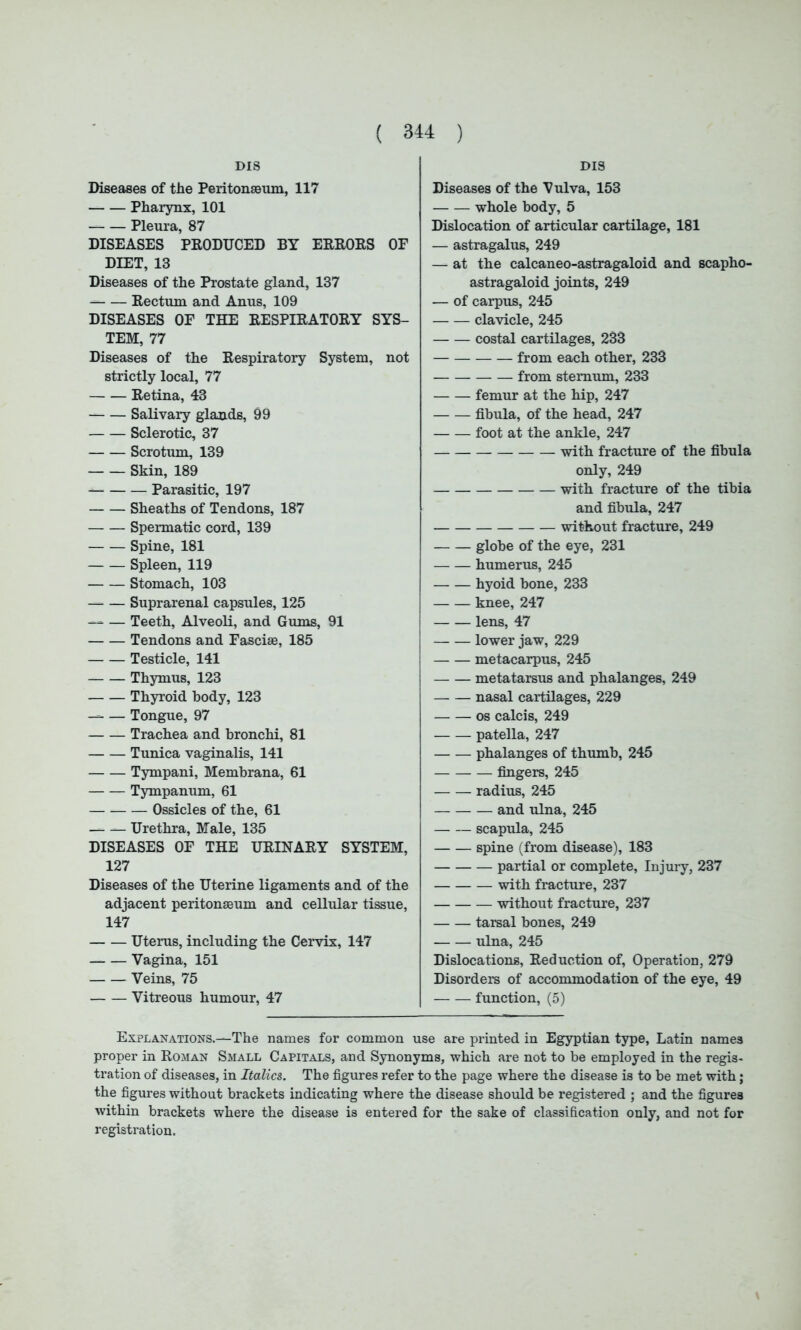 DIS DIS Diseases of the Peritonaeum, 117 Pharynx, 101 Pleura, 87 DISEASES PRODUCED BY ERRORS OF DIET, 13 Diseases of the Prostate gland, 137 Rectum and Anus, 109 DISEASES OF THE RESPIRATORY SYS- TEM, 77 Diseases of the Respiratory System, not strictly local, 77 Retina, 43 Salivary glands, 99 Sclerotic, 37 Scrotum, 139 Skin, 189 Parasitic, 197 Sheaths of Tendons, 187 Spermatic cord, 139 Spine, 181 Spleen, 119 Stomach, 103 — Suprarenal capsules, 125 — — Teeth, Alveoli, and Gums, 91 Tendons and Fasciae, 185 Testicle, 141 Thymus, 123 Thyroid body, 123 — Tongue, 97 Trachea and bronchi, 81 Tunica vaginalis, 141 Tympani, Membrana, 61 Tympanum, 61 Ossicles of the, 61 — — Urethra, Male, 135 DISEASES OF THE URINARY SYSTEM, 127 Diseases of the Uterine ligaments and of the adjacent peritonaeum and cellular tissue, 147 Uterus, including the Cervix, 147 Vagina, 151 Veins, 75 — Vitreous humour, 47 Diseases of the Vulva, 153 whole body, 5 Dislocation of articular cartilage, 181 — astragalus, 249 — at the calcaneo-astragaloid and scapho- astragaloid joints, 249 — of carpus, 245 clavicle, 245 costal cartilages, 233 from each other, 233 from sternum, 233 femur at the hip, 247 fibula, of the head, 247 foot at the ankle, 247 — with fracture of the fibula only, 249 with fracture of the tibia and fibula, 247 without fracture, 249 globe of the eye, 231 humerus, 245 hyoid bone, 233 knee, 247 lens, 47 lower jaw, 229 metacarpus, 245 metatarsus and phalanges, 249 — nasal cartilages, 229 os calcis, 249 patella, 247 phalanges of thumb, 245 — fingers, 245 radius, 245 — and ulna, 245 scapula, 245 spine (from disease), 183 partial or complete, Injury, 237 with fracture, 237 without fracture, 237 tarsal bones, 249 ulna, 245 Dislocations, Reduction of, Operation, 279 Disorders of accommodation of the eye, 49 function, (5) Explanations.—The names for common use are printed in Egyptian type, Latin names proper in Roman Small Capitals, and Synonyms, which are not to be employed in the regis- tration of diseases, in Italics. The figures refer to the page where the disease is to be met with; the figures without brackets indicating where the disease should be registered ; and the figures within brackets where the disease is entered for the sake of classification only, and not for