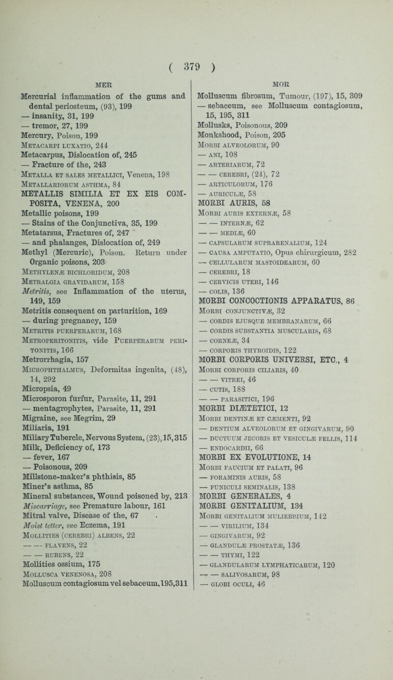 MER Mercurial inflammation of the gums and dental periosteum, (93), 199 — insanity, 31, 199 — tremor, 27, 199 Mercury, Poison, 199 Metacarpi luxatio, 244 Metacarpus, Dislocation of, 245 — Fracture of the, 243 Metalla et sales metallici, Yenena, 198 Metallariorum asthma, 84 METALLIS SIMILIA ET EX EIS COM- POSITA, VENENA, 200 Metallic poisons, 199 — Stains of the Conjunctiva, 35, 199 Metatarsus, Fractures of, 247 — and phalanges, Dislocation of, 249 Methyl (Mercuric), Poison. Return under Organic poisons, 203 Methylene bichloridum, 208 Metralgia gravidarum, 158 Metritis, see Inflammation of the uterus, 149, 159 Metritis consequent on parturition, 169 — during pregnancy, 159 Metritis puerperarum, 168 Metroperitonitis, vide Puerperarum peri- tonitis, 166 Metrorrhagia, 157 Microphthalmus, Deformitas ingenita, (48), 14, 292 Micropsia, 49 Microsporon furfur, Parasite, 11, 291 — mentagrophytes, Parasite, 11, 291 Migraine, see Megrim, 29 Miliaria, 191 Miliary Tubercle, Nervous System, (23), 15,315 Milk, Deficiency of, 173 — fever, 167 — Poisonous, 209 Millstone-maker’s phthisis, 85 Miner’s asthma, 85 Mineral substances, Wound poisoned by, 213 Miscarriage, see Premature labour, 161 Mitral valve, Disease of the, 67 Moist tetter, see Eczema, 191 Mollities (cerebri) albens, 22 FLAVENS, 22 RUBENS, 22 Mollities ossium, 175 Mollusca venenosa, 208 Molluscum contagiosum vel sebaceum, 195,311 MOR Molluscum fibrosum, Tumour, (197), 15, 309 — sebaceum, see Molluscum contagiosum, 15, 195, 311 Mollusks, Poisonous, 209 Monkshood, Poison, 205 Morbi alveolorum, 90 — ani, 108 — ARTERIARUM, 72 CEREBRI, (24), 72 — ARTICULORUM, 176 — AURICULAE, 58 MORBI AURIS, 58 Morbi auris externa, 58 interne, 62 MEDIE, 60 — CAPSULARUM SUPRARENALIUM, 124 — causa amputatio, Opus chirurgicum, 282 — CELLULARUM MASTOIDEARUM, 60 — CEREBRI, 18 — CERVICIS UTERI, 146 — COLIS, 136 MORBI CONCOCTIONIS APPARATUS, 86 Morbi conjunctive, 32 — CORDIS EJUSQUE MEMBRANARUM, 66 — CORDIS SUBSTANTIA MUSCULARIS, 68 — CORNEE, 34 — CORPORIS THYROIDIS, 122 MORBI CORPORIS UNIVERSI, ETC., 4 Morbi corporis ciliaris, 40 vitrei, 46 — cutis, 188 PARASITICI, 196 MORBI DEETETICI, 12 Morbi dentine et cementi, 92 — DENTIUM ALVEOLORUM ET GINGIVARUM, 90 — DUCTUUM JECORIS ET VESICULE FELLIS, 114 — ENDOCARDIT, 66 MORBI EX EVOLUTIONE, 14 Morbi faucium et palati, 96 — FORAMINIS AURIS, 58 — FUNICULI SEMINALIS, 138 MORBI GENERATES, 4 MORBI GENITALIUM, 134 Morbi genitalium muliebrium, 142 virilium, 134 — GINGIVARUM, 92 —■ GLANDULE PROSTATE, 136 THYMI, 122 — GLANDULARUM LYMPHATIC ARUM, 120 —r- — SALI VOS ARUM, 98 — GLOBI OCULI, 46