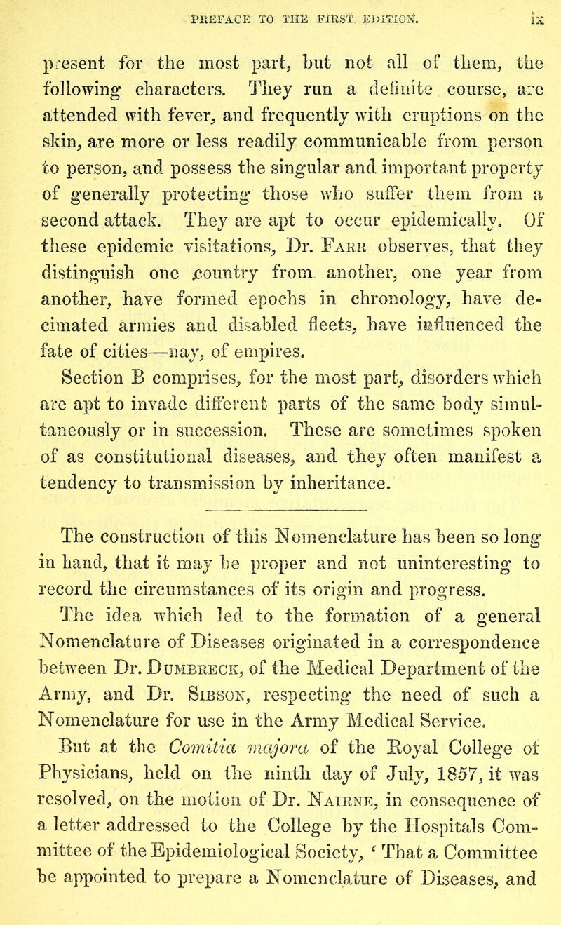present for the most part, but not all of them, the following characters. They run a definite course, are attended with fever, and frequently with eruptions on the skin, are more or less readily communicable from person to person, and possess the singular and important property of generally protecting those who suffer them from a second attack. They are apt to occur epidemically. Of these epidemic visitations, Dr. Fake observes, that they distinguish one .country from another, one year from another, have formed epochs in chronology, have de- cimated armies and disabled fleets, have influenced the fate of cities—nay, of empires. Section B comprises, for the most part, disorders which are apt to invade different parts of the same body simul- taneously or in succession. These are sometimes spoken of as constitutional diseases, and they often manifest a tendency to transmission by inheritance. The construction of this Nomenclature has been so long in hand, that it may he proper and not uninteresting to record the circumstances of its origin and progress. The idea which led to the formation of a general Nomenclature of Diseases originated in a correspondence between Dr. Dumbkeck, of the Medical Department of the Army, and Dr. Sibson, respecting the need of such a Nomenclature for use in the Army Medical Service. But at the Comitia major a of the Royal College ot Physicians, held on the ninth day of July, 1857, it was resolved, on the motion of Dr. Naikne, in consequence of a letter addressed to the College by the Hospitals Com- mittee of the Epidemiological Society, * That a Committee be appointed to prepare a Nomenclature of Diseases, and