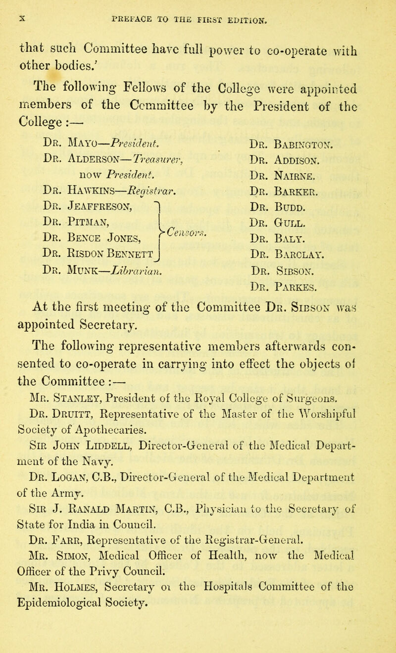 that such Committee have full power to co-operate with other bodies/ The following- Fellows of the College were appointed members of the Committee by the President of the College:— Dr. Mayo—President. Dr. ALDERSON—Treasurer, now President. Dr. Hawkins—Registrar. Dr. Jeaffreson, ~] Dr. Pitman, I Dr. Bence Jones, >^en Dr. Risdon Bennett Dr. Munk—Librarian. Dr. Babington. Dr. Addison. Dr. Nairne. Dr. Barker. Dr. Budd. Dr. Gull. Dr. Baly. Dr. Barclay. Dr. Sibson. Dr. Parkes. At the first meeting of the Committee Dr. Sibson was appointed Secretary. The following representative members afterwards con- sented to co-operate in carrying into effect the objects of the Committee :— Mr. Stanley, President of the Royal College of Surgeons. Dr. Druitt, Representative of the Master of the Worshipful Society of Apothecaries. Sir John Liddell, Director-General of the Medical Depart- ment of the Navy. Dr. Logan, C.B., Director-General of the Medical Department of the Army. Sir J. Ranald Martin, C.B., Physician to the Secretary of State for India in Council. Dr. Farr, Representative of the Registrar-General. Mr. Simon, Medical Officer of Health, now the Medical Officer of the Privy Council. Mr. Holmes, Secretary 01 the Hospitals Committee of the Epidemiological Society.