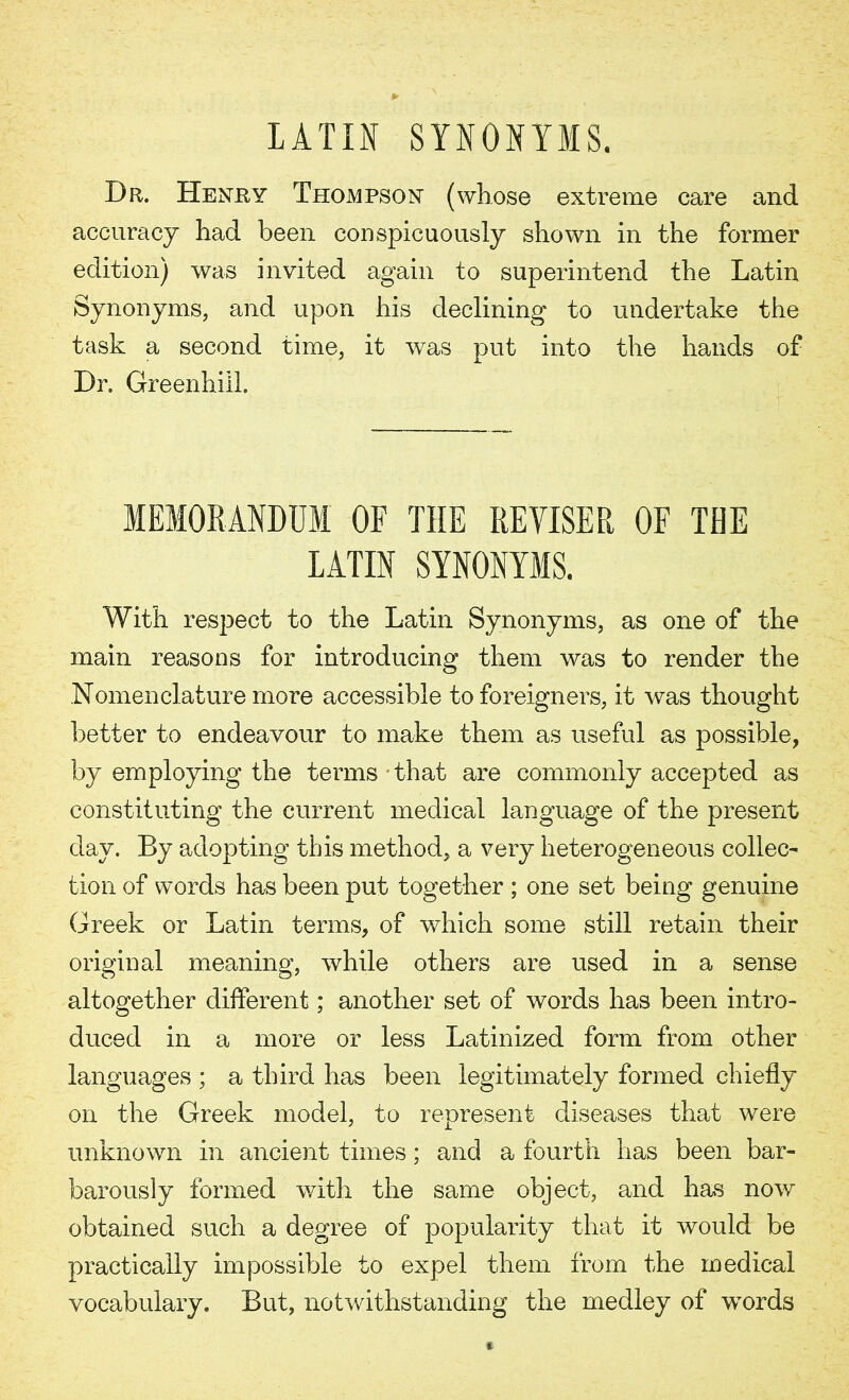 LATIN SYNONYMS. Dr. Henry Thompson (whose extreme care and accuracy had been conspicuously shown in the former edition) was invited again to superintend the Latin Synonyms, and upon his declining to undertake the task a second time, it was put into the hands of Dr. Greenhill. MEMORANDUM OF THE REVISER OF THE LATIN SYNONYMS. With respect to the Latin Synonyms, as one of the main reasons for introducing them was to render the Nomenclature more accessible to foreigners, it was thought better to endeavour to make them as useful as possible, by employing the terms that are commonly accepted as constituting the current medical language of the present day. By adopting this method, a very heterogeneous collec- tion of words has been put together ; one set being genuine Greek or Latin terms, of which some still retain their original meaning, while others are used in a sense altogether different; another set of words has been intro- duced in a more or less Latinized form from other languages ; a third has been legitimately formed chiefly on the Greek model, to represent diseases that were unknown in ancient times; and a fourth has been bar- barously formed with the same object, and has now obtained such a degree of popularity that it would be practically impossible to expel them from the medical vocabulary. But, notwithstanding the medley of words