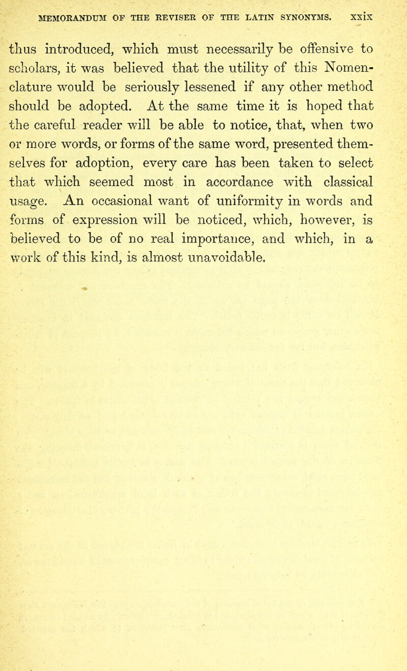 MEMORANDUM OF THE REVISER OF THE LATIN SYNONYMS. xx ix thus introduced, which must necessarily be offensive to scholars, it was believed that the utility of this Nomen- clature would be seriously lessened if any other method should be adopted. At the same time it is hoped that the careful reader will be able to notice, that, when two or more words, or forms of the same word, presented them- selves for adoption, every care has been taken to select that which seemed most in accordance with classical usage. An occasional want of uniformity in words and forms of expression will be noticed, which, however, is believed to be of no real importance, and which, in a work of this kind, is almost unavoidable.