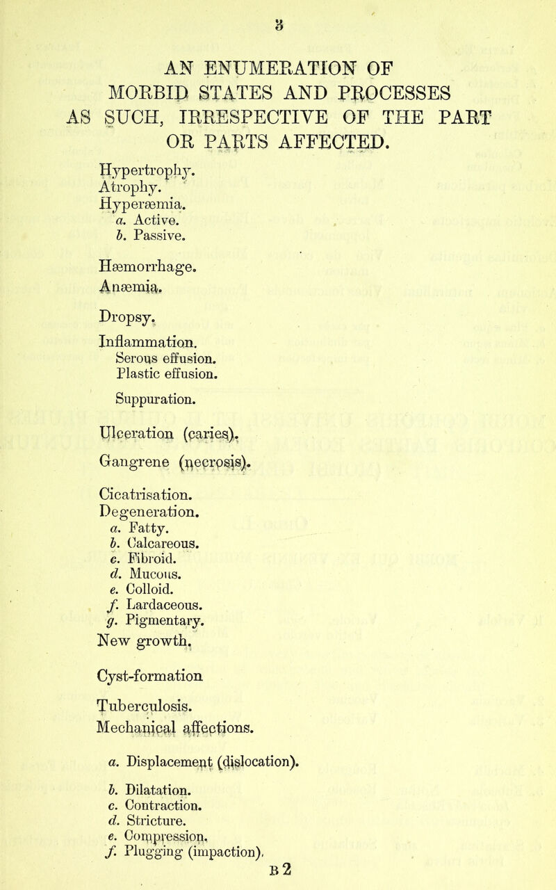 AN ENUMERATION OF MORBID STATES AND PROCESSES AS SUCH, IRRESPECTIVE OF THE PART OR PARTS AFFECTED. Hypertrophy. Atrophy. Hypersemia. a. Active. b. Passive. Haemorrhage. Anaemia, Dropsy. Inflammation. Serous effusion. Plastic effusion. Suppuration. Ulceration (caries). Gangrene (necrosis). Cicatrisation. Degeneration. a. Fatty. b. Calcareous. c. Fibroid. d. Mucous. e. Colloid. /. Lardaceous. g. Pigmentary. New growth. Cyst-formation Tuberculosis. Mechanical ajfeeti°ng- a. Displacement (dislocation). b. Dilatation. c. Contraction. d. Stricture. e. Compression, /. Plugging (impaction), b2