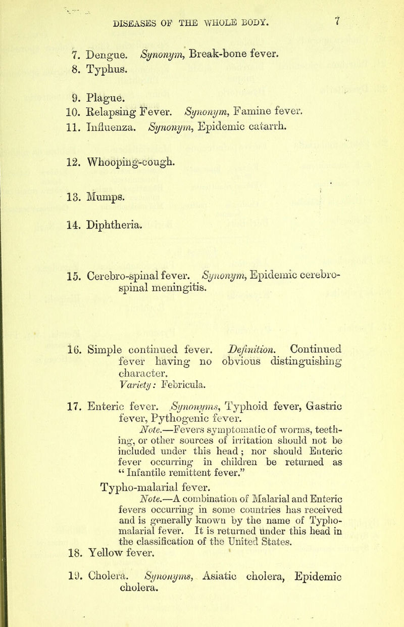 7. Dengue. Synonym, Break-bone fever. 8. Typhus. 9. Plague. 10. Relapsing Fever. Synonym, Famine fever. 11. Influenza. Synonym, Epidemic catarrh. 12. Whooping-cough. 13. Mumps. 14. Diphtheria. 15. Cerebro-spinal fever. Synonym, Epidemic cerebro- spinal meningitis. 16. Simple continued fever. Definition. Continued fever having no obvious distinguishing character. Variety: Febricula. 17. Enteric fever. Synonyms, Typhoid fever, Gastric fever, Pythogenic fever. Note.—Fevers symptomatic of worms, teeth- ing, or other sources of irritation should not be included under this head; nor should Enteric fever occurring- in children be returned as “ Infantile remittent fever.” Typho-malarial fever. Note.—A combination of Malarial and Enteric fevers occurring in some countries has received and is generally known by the name of Typho- malarial fever. It is returned under this head in the classification of the United States. 18. Yellow fever. 19. Cholera. Synonyms, Asiatic cholera, Epidemic cholera.