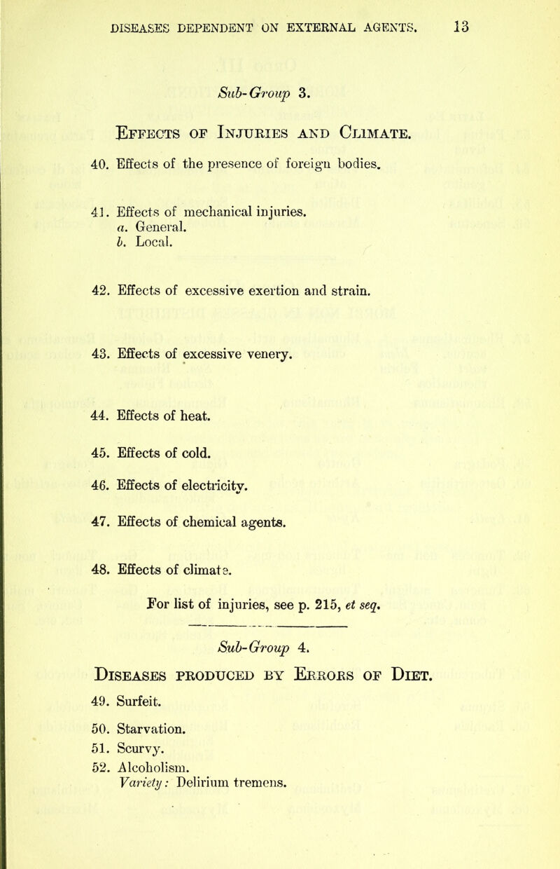 Sub-Group 3. Effects of Injuries and Climate. 40. Effects of the presence of foreign bodies. 41. Effects of mechanical injuries. a. General. b. Local. 42. Effects of excessive exertion and strain. 43. Effects of excessive venery. 44. Effects of heat. 45. Effects of cold. 46. Effects of electricity. 47. Effects of chemical agents. 48. Effects of climate. For list of injuries, see p. 215, et seq. Sub-Group 4. Diseases produced by Errors of Diet. 49. Surfeit. 50. Starvation. 51. Scurvy. 52. Alcoholism. Variety: Delirium tremens.