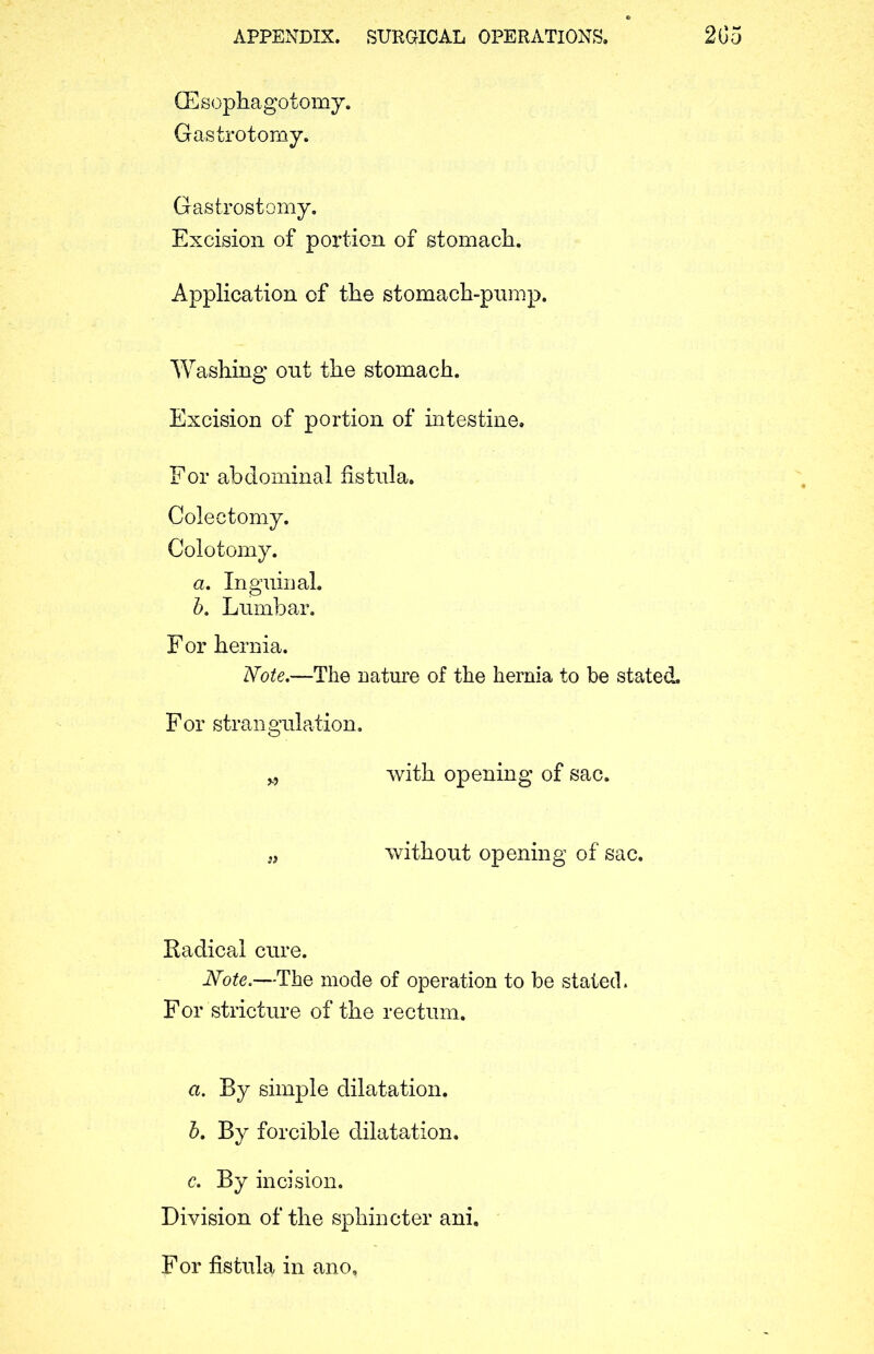 GEsophagotomy. Gastrotomy. Gastrostomy. Excision of portion of stomach. Application of the stomach-pump. Washing out the stomach. Excision of portion of intestine. For abdominal fistula. Colectomy. Colotomy. a. Inguinal. b. Lumbar. For hernia. Note.—The nature of the hernia to be stated. For strangulation. „ with opening of sac. without opening of sac. Radical cure. Note.—The mode of operation to be staled. For stricture of the rectum. a. By simple dilatation. b. By forcible dilatation. c. By incision. Division of the sphincter ani. For fistula in ano.