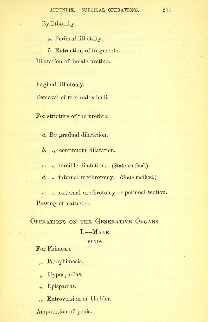 By lithotrity. a. Perineal lithotrity. 5. Extraction of fragments. Dilatation of female urethra. Y agin al 1 ith o t omy. Kemoval of urethral calculi. For stricture of the urethra. a. By gradual dilatation. b. „ continuous dilatation. c. „ forcible dilatation. (State method.) d. „ internal urethrotomy. (State method.) e. „ external urethrotomy or perineal section. Passing of catheter. Operations on the Generative Organs. I.—Male. PENIS. For Phimosis. „ Paraphimosis. „ Hypospadias. „ Epispadias. 5, Extroversion of bladder. Amputation of penis.